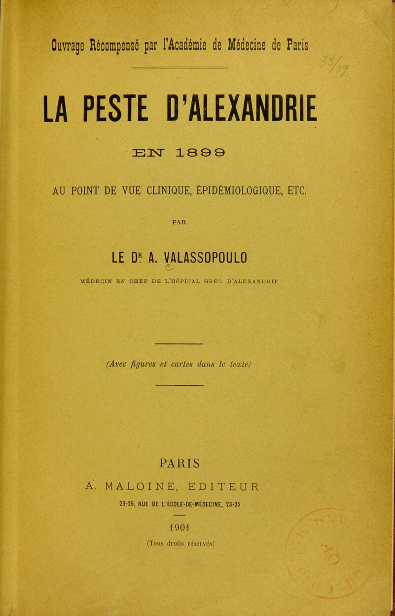 Ouvrage Récompensé par l'Académie de Médecine de Paris LA PESTE D'ALEXANDRIE EHSr 1899 AU POINT DE VUE CLINIQUE, ÉPIDÉMIOLOGIQUE, ETC. PAR LE D« fl. VALASSOPOULO MÉDECIN KN CHEF DE L'HÔPITAL GBEG D'ALEXANDRIE (Avec figures et caries dans le lextej PARIS A. MALOINE, EDITEUR 23-25, RUE DE V ÉCOLE-DE-KIÉDECINE, 23-25 1901 (Tous droits réservés)