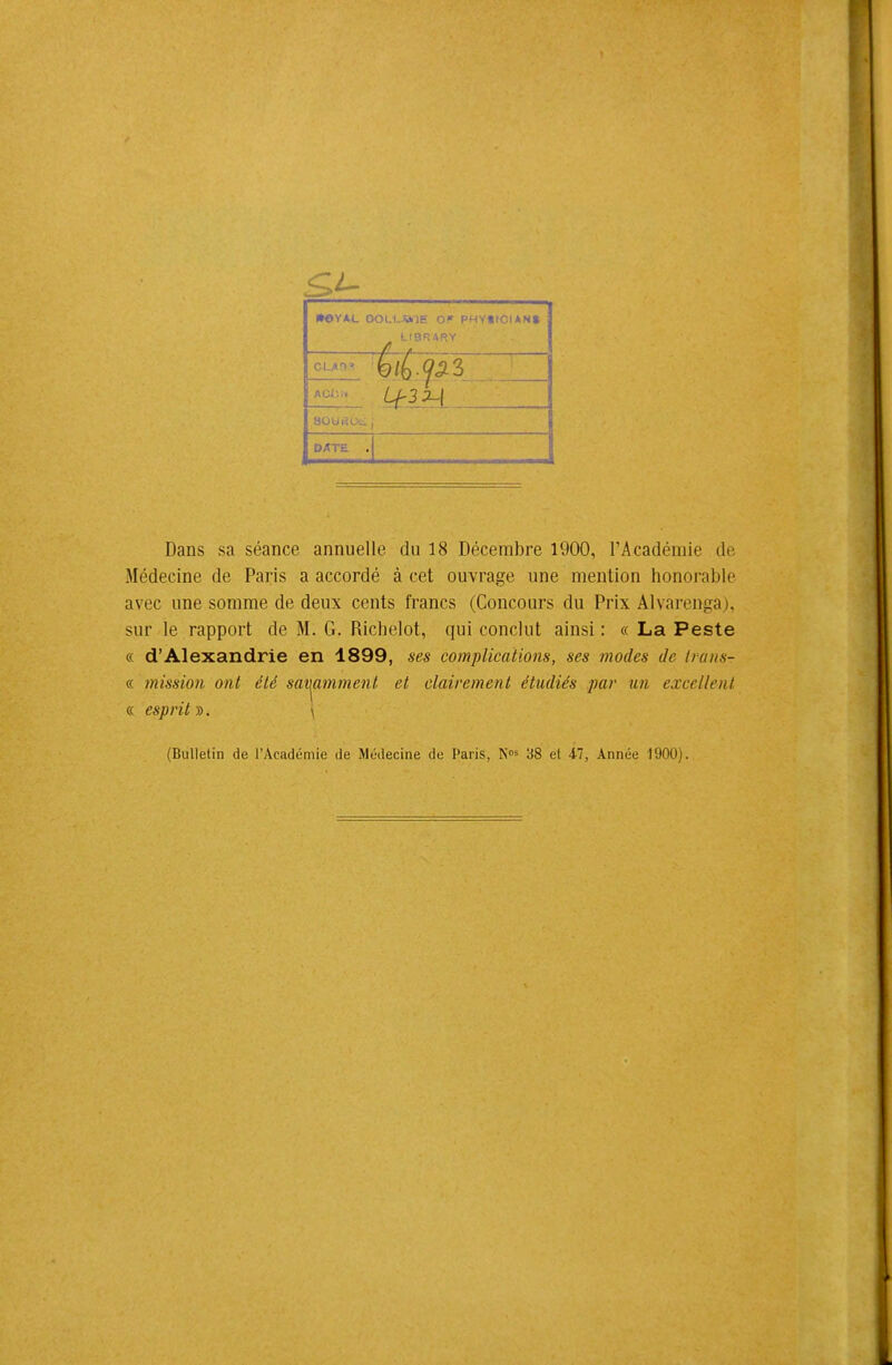 •OYAL OOLLJ*JE OF PHYtICUNt CLAH» AGJ-... aOUi'.Uv. , DATE . I Dans sa séance annuelle du 18 Décembre 1900, l'Académie de Médecine de Paris a accordé à cet ouvrage une mention honorable avec une somme de deux cents francs (Concours du Prix Alvarenga), sur le rapport de M. G. Richelot, qui conclut ainsi : « La Peste « d'Alexandrie en 1899, ses complications, ses modes de iraiis- « inission ont été savi^mmenl et clairement étudiés par un excellent « esprits). \ (Bulletin de l'Académie de Médecine de Paris, K^s 38 et 47, Année 1900).