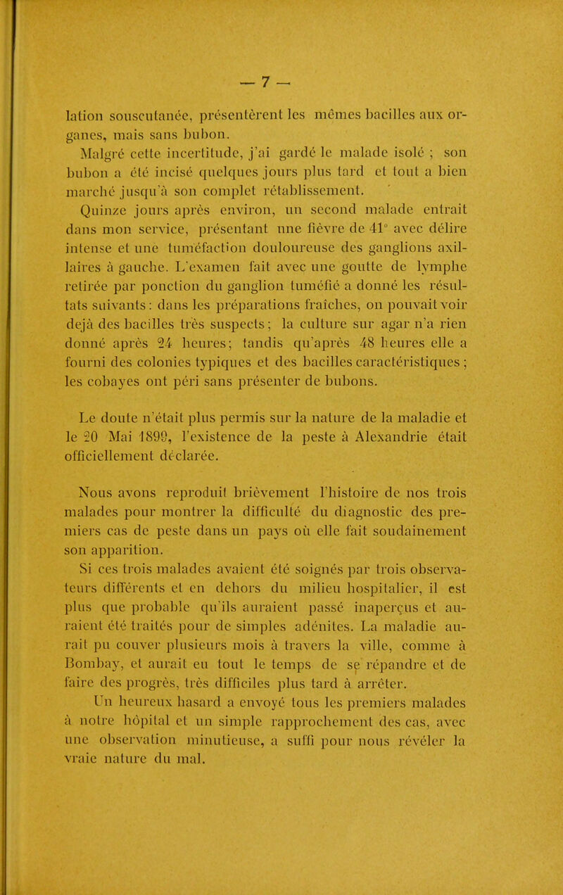 lation soiiscutanée, présentèrent les mêmes bacilles aux or- ganes, mais sans bubon. Malgré cette incertitude, j'ai gardé le malade isolé ; son bubon a été incisé quelques jours plus tard et tout a bien marché jusqu'à son complet rétablissement. Quinze jours après environ, un second malade entrait dans mon service, présentant une fièvre de 41° avec délire intense et une tuméfaction douloureuse des ganglions axil- laires à gauche. L'examen fait avec une goutte de lymphe retirée par ponction du ganglion tuméfié a donné les résul- tats suivants: dans les préparations fraîches, on pouvait voir déjà des bacilles très suspects ; la culture sur agar n'a rien donné après 24 heures; tandis qu'après 48 heures elle a fourni des colonies typiques et des bacilles caractéristiques ; les cobayes ont péri sans présenter de bubons. Le doute n'était plus permis sur la nature de la maladie et le 20 Mai 1899, l'existence de la peste à Alexandrie était officiellement déclarée. Nous avons reproduit brièvement l'histoire de nos trois malades pour montrer la difficulté du diagnostic des pre- miers cas de peste dans un pays où elle fait soudainement son apparition. Si ces trois malades avaient été soignés par trois observa- teurs différents et en dehors du milieu hospitalier, il est plus que probable qu'ils auraient passé inaperçus et au- raient été traités pour de simples adénites. La maladie au- rait pu couver plusieurs mois à travers la ville, comme à Bombay, et aurait eu tout le temps de se répandre et de faire des progrès, très difficiles plus tard à arrêter. Un heureux hasard a envoyé tous les premiers malades à notre hôpital et un simple rapprochement des cas, avec une observation minutieuse, a suffi pour nous révéler la vraie nature du mal.