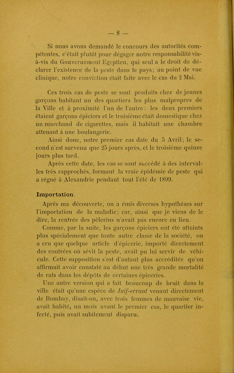 Si nous avons demandé le concours des autorités com- pétentes, c'était plutôt pour dégager notre responsabilité vis- à-vis du Gouvernement Egyptien, qui seul a le droit de dé- clarer l'existence de la peste dans le pays; au point de vue clinique, notre conviction était faite avec le cas du 2 Mai. Ces trois cas de peste se sont produits chez déjeunes garçons habitant un des quartiers les plus malpropres de la Ville et à proximité l'un de l'autre : les deux premiers étaient garçons épiciers et le troisième était domestique chez un marchand de cigarettes, mais il habitait une chambre attenant à une boulangerie. Ainsi donc, notre premier cas date du 5 Avril; le se- cond n'est survenu que 25 jours après, et le troisième quinze jours plus tard. Après cette date, les cas se sont succédé à des interval- les très rapprochés, formant la vraie épidémie de peste qui a régné à Alexandrie pendant tout l'été de 1899. Importation. Après ma découverte, on a émis diverses hypothèses sur l'importation de la maladie; car, ainsi que je viens de le dire, la rentrée des pèlerins n'avait pas encore eu lieu. Comme, par la suite, les garçons épiciers ont été atteints plus spécialement que toute autre classe de la société, on a cru que quelque article d'épicerie, importé directement des contrées où sévit la peste, avait pu lui servir de véhi- cule. Cette supposition s'est d'autant plus accréditée qu'on affirmait avoir constaté au début une très grande mortalité de rats dans les dépôts de certaines épiceries. Une autre version qui a fait beaucoup de bruit dans la ville était qu'une espèce de Juif-errant venant directement de Bombay, disait-on, avec trois femmes de mauvaise vie, avait habité, un mois avant le premier cas, le quartier in- fecté, puis avait subitement disparu.