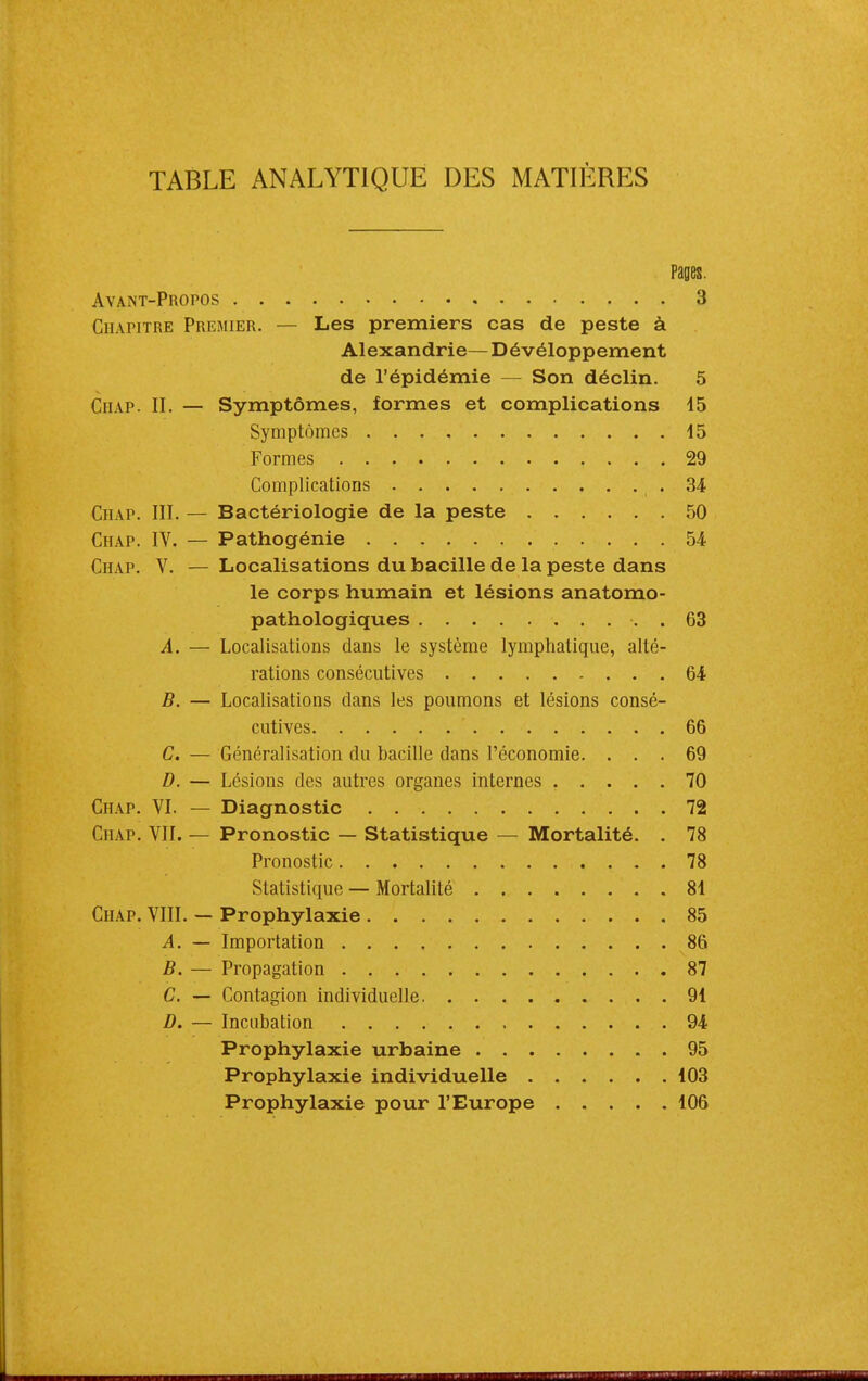 TABLE ANALYTIQUE DES MATIÈRES pages. Avant-Propos 3 CHAriTRE Premier. — Les premiers cas de peste à Alexandrie— Dévéloppement de l'épidémie — Son déclin. 5 CiiAP. II. — Symptômes, formes et complications 45 Symptômes 45 Formes 29 Complications -34 Chap. III. — Bactériologie de la peste 50 Chap. IV. — Pathogénie 54 Chap. V. — Localisations du bacille de la peste dans le corps humain et lésions anatomo- pathologiques . 63 A. — Localisations dans le système lymphatique, alté- rations consécutives 64 B. — Localisations dans les poumons et lésions consé- cutives 66 C. — Généralisation du bacille dans l'économie. ... 69 D. — Lésions des autres organes internes 70 Chap. VI. — Diagnostic 72 Chap. VII. — Pronostic — Statistique — Mortalité. . 78 Pronostic 78 Statistique — Mortalité 84 Chap. VIII. — Prophylaxie 85 A. — Importation 86 B. — Propagation 87 C. — Contagion individuelle 94 D. — Incubation 94 Prophylaxie urbaine 95 Prophylaxie individuelle 403 Prophylaxie pour l'Europe 406