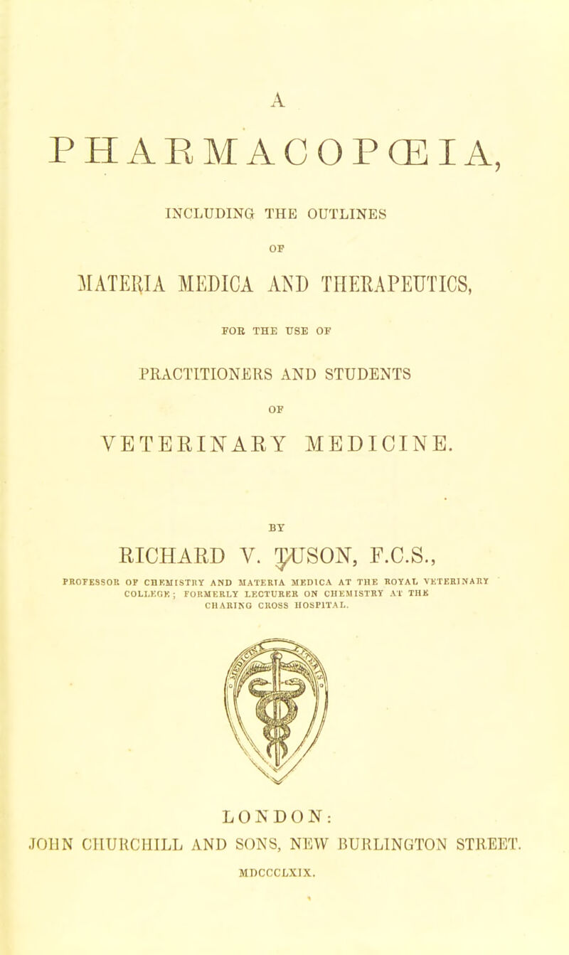 A P H A E M A C O P CEI A, INCLUDING THE OUTLINES OP MATERIA MEDICA XKD THERAPEUTICS, rOB THE USE OF PRACTITIONERS AND STUDENTS OF VETERINAEY MEDICINE. BY RICHARD V. J^USON, F.C.S., PROTESSOK OP CDKMISTIIY AND MATERIA MEDICA AT THE HOTAL VETEEINAIIY COLI.KOK; FORMERLY LECTUKEB ON CHEMISTRY AT THE CHARING CROSS HOSPITAL. LONDON: JOHN CHURCHILL AND SONS, NEW BURLINGTON STREET. MDCCCLXIX.