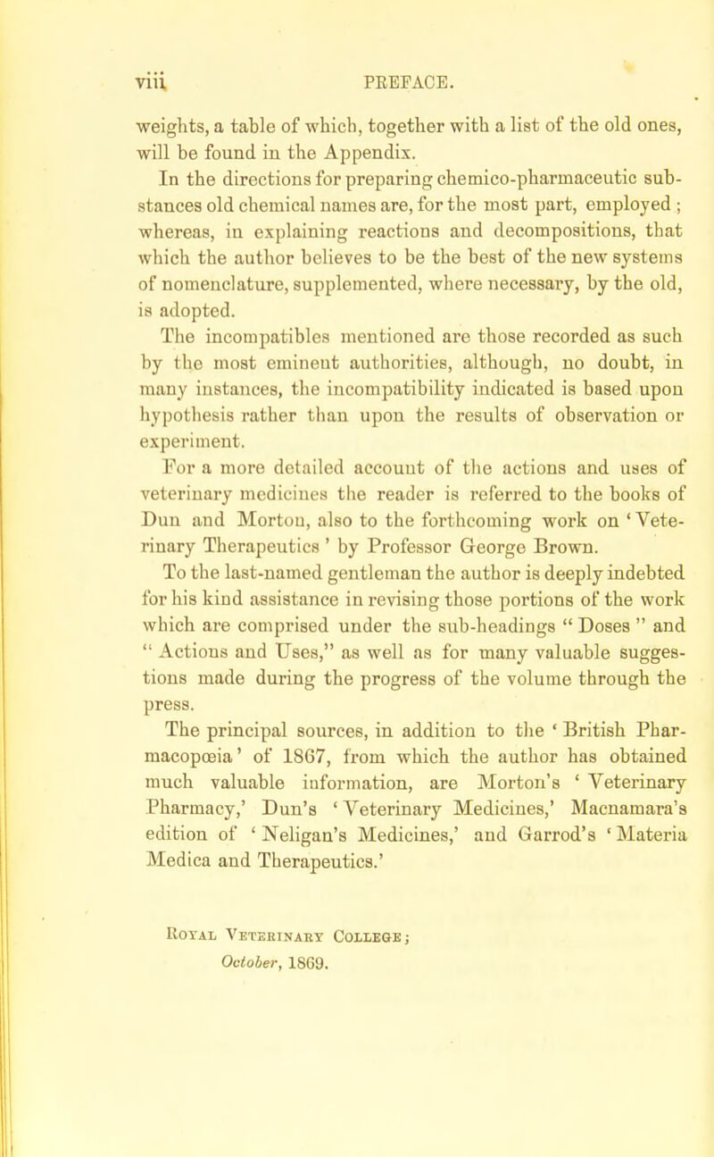 viii PREFACE. weights, a table of which, together with a list of the old ones, will be found in the Appendix. In the directions for preparing chemico-pharmaceutic sub- stances old chemical names are, for the most part, employed ; whereas, in explaining reactions and decompositions, that which the author believes to be the best of the new systems of nomenclature, supplemented, where necessary, by the old, is adopted. The incompatibles mentioned are those recorded as such by the most eminent authorities, although, no doubt, in many instances, the incompatibility indicated is based upon hypothesis rather than upon the results of observation or experiment. ! For a more detailed account of the actions and uses of ' veterinary medicines the reader is referred to the books of j Dun and Morton, also to the forthcoming work on ' Vete- ^ rinary Therapeutics ' by Professor George Brown. To the last-named gentleman the author is deeply indebted for his kind assistance in revising those portions of the work i which are comprised under the sub-headings  Doses  and '  Actions and Uses, as well as for many valuable sugges- i tions made during the progress of the volume through the press. j The principal sources, in addition to the • British Phar- \ macopoeia' of 1867, from which the author has obtained much valuable information, are Morton's ' Veterinary ' Pharmacy,' Dun's ' Veterinary Medicines,' Macnamara's edition of ' Neligan's Medicines,' and Garrod's ' Materia I Medica and Therapeutics.' | Royal Veteeinabt College; October, 1869. I
