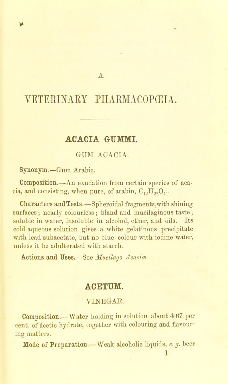 VETERINARY PHARMACOPEIA. ACACIA GUMMI. GUM ACACIA. Synonym.—Gum Arabic. Composition.—An exudation from certain species of aca- cia, and consisting, when pure, of arabin, CY2^22^n- Characters andTests.—Spheroidal fragments,with shining surfaces; nearly colourless ; bland and mucilaginous taste; soluble in water, insoluble in alcohol, ether, and oils. Its cold aqueous solution gives a white gelatinous precipitate with lead subacetate, but no blue colour with iodine water, unless it be adulterated with starch. Actions and Uses.—See Mucilarjo Acacice. ACETUM. yiNEGAE. Composition.—Water holding in solution about 4i'G7 per cent, of acetic hydrate, together with colouring and flavour- ing matters. Mode of Preparation.—Weak alcoholic liquids, e.ff. beer