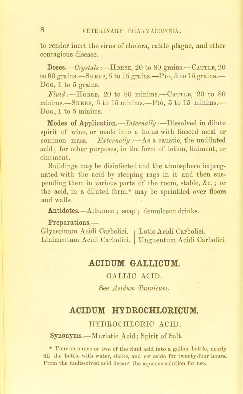 to render inert the virus of cholera, cattle plague, and other contagious disease. Doses.—Crystals:—Hoese, 20 to 80 grains.—Cattle, 20 to 80 grains.—Sheep, 5 to 15 grains.—Pig, 5 to 15 grains.— Dog, 1 to 5 grains. Fluid:—HoBSE, 20 to 80 minims.—Cattle, 20 to 80 minims.—Sheep, 5 to 15 minims.—Pig, 5 to 15 minims.— Dog, 1 to 5 minims. Modes of Application.—Internally:—Dissolved in dilute spirit of wine, or made into a bolus with linseed meal or common mass. Externally :—As a caustic, the undiluted acid; for other purposes, in the form of lotion, liniment, or ointment. Buildings may be disinfected and the atmosphere impreg- nated with the acid by steeping rags in it and then sus- pending them in various parts of the room, stable, &c.; or the acid, in a diluted form,* may be sprinkled over floors and walls. Antidotes.—Albumen; soap ; demulcent drinks. Preparations.— Glycerinum Acidi Carbolici. Lotio Acidi Carbolici. Linimentum Acidi Carbolici. Unguentum Acidi Carbolici. ACIDUM GALLICTIM. GALLIC ACID. See Acidum Tannicmi. ACIDUM HYDROCHLORICUM. HTDEOCHLOEIC ACID. Synonyms.—Muriatic Acid; Spirit of Salt. * Pour an ounce or two of the fluid nckl into a gallon bottle, nearly fill the bottle with water, shake, and set aside for twenty-four hours. From the undissolved acid decant the aqueous solution for use.