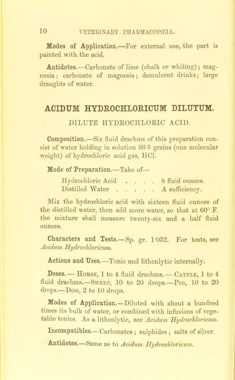 Modes of Application.—For external use, the part is painted with the acid. Antidotes.—Carbonate of lime (chalk or whiting); mag- nesia ; carbonate of magnesia; demulcent drinks; large draughts of water. ACIDXJM HYDROCHLORICUM DILUTUM. DILUTE HTDEOCHLOEIC ACID. Composition.—Six fluid drachms of this preparation con- sist of water holding in solution 36 5 grains (one molecular weight) of hydrochloric acid gas, HCl. Mode of Preparation.—Take of— Hydrochloric Acid .... 8 fluid ounces. Distilled Water A sufilciency. Mix the hydrochloric acid with sixteen fluid ounces of the distilled water, then add more water, so that at 60° F. the mixture shall measure twenty-six and a half fluid ounces. Characters and Tests.—Sp. gr. 1052. For tests, see Acidum Hydrocliloricum. Actions and Uses.—Tonic and lithonlytic internally. Doses. — HoESE, 1 to 4 fluid drachms. — Cattle, 1 to 4 fluid drachms.—Sheep, 10 to 20 drops.—Pig, 10 to 20 drops.—Dog, 2 to 10 drops. Modes of Application.—Diluted with about a hundred times its bulk of water, or combined with infusions of vege- table tonics. As a lithonlytic, see Acidum Hydrochloricum. Incompatibles.—Carbonates ; sulphides ; salts of silver. Antidotes.—Same as to Acidum Hydrochloricum.