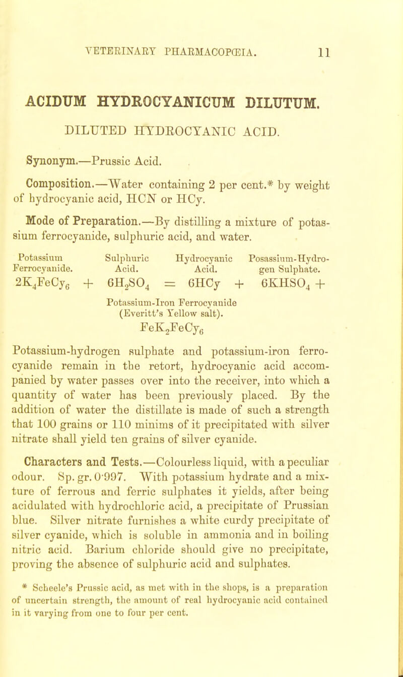 ACIDUM HYDROCYANICUM DILUTUM. DILUTED HTDEOCTANIC ACID. Synonym.—Prussic Acid. Composition.—Water containing 2 per cent.* by weiglit of bydrocyanic acid, HCN or HCy. Mode of Preparation.—By distilHng a mixture of potas- sium ferrocyanide, sulpburic acid, and water. Potassium Sulphuric Hydrocyanic Posasslum-Hydro- Ferrocyauide. Acid. Acid. gen Sulphate. 2KjFeCy6 + 6H2SO4 = 6HCy + 6KHSO4 + Potassium-Iron Ferrocyanide (Everitt's Yellow salt). FeK^FeCye Potassium-bydrogen sulpbate and potassium-iron ferro- cyanide remain in tbe retort, bydrocyanic acid accom- panied by water passes over into tbe receiver, into wbicb a quantity of water bas been previously placed. By tbe addition of water tbe distillate is made of sucb a strength that 100 grains or 110 minims of it precipitated witb silver nitrate sball yield ten grains of silver cyanide. Characters and Tests.—Colourless liquid, with a peculiar odour. Sp. gr. 0997. Witb potassium hydrate and a mix- ture of ferrous and ferric sulphates it yields, after being acidulated witb hydrochloric acid, a precipitate of Prussian blue. Silver nitrate furnishes a white curdy precipitate of silver cyanide, which is soluble in ammonia and in boiling nitric acid. Barium chloride should give no precipitate, proving tbe absence of sulphuric acid and sulphates. * Scheele's Prussic acid, as met with in tbe shops, is a preparation of uncertain strength, the amount of real hydrocyanic acid contained in it varying from one to four per cent.