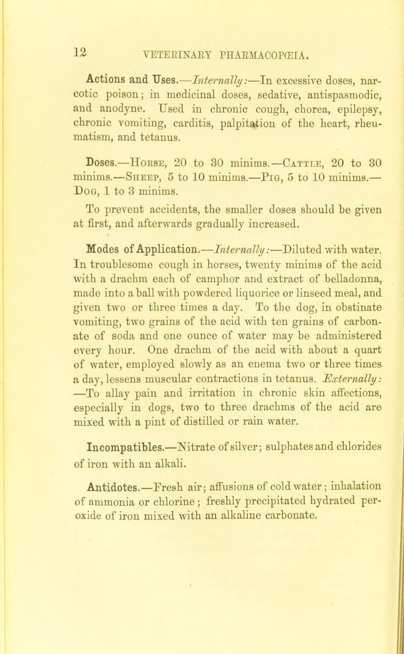 Actions and Uses.—Internally:—In excessive doses, nar- cotic poison; in medicinal doses, sedative, antispasmodic, and anodyne. Used in chronic cough, chorea, epilepsy, chronic vomiting, carditis, palpitation of the heart, rheu- matism, and tetanus. Doses.—House, 20 to 30 minims.—Cattle, 20 to 30 minims.—Sueep, 5 to 10 miuims.—Pig, 5 to 10 minims.— Dog, 1 to 3 minims. To prevent accidents, the smaller doses should be given at first, and afterwards gradually increased. Modes of Application.—Internally:—Diluted with water. In troublesome cough in horses, twenty minims of the acid with a drachm each of camplior and extract of belladonna, made into a ball with powdered liquorice or linseed meal, and given two or three times a day. To the dog, in obstinate vomiting, two grains of the acid with ten grains of carbon- ate of soda and one ounce of water may be administered every hour. One drachm of the acid with about a quart of water, employed slowly as an enema two or three times a day, lessens muscular contractions in tetanus. Externally: —To allay pain and irritation in chronic skin affections, especially in dogs, two to three drachms of the acid are mixed with a pint of distilled or raru water. Incompatibles.—Nitrate of silver; sulphates and chlorides of iron with an alkali. Antidotes.—Fresh air; affusions of cold water; inhalation of ammonia or chlorine ; freshly precipitated hydrated per- oxide of iron mixed with an alkaline carbonate.