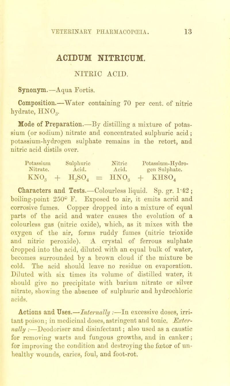 ACIDUM NITRICUM. NITEIC ACID. Synonym.—Aqua Fortis. Composition.—Water containing 70 per cent, of nitric hydrate, HNO3. Mode of Preparation.—By distilling a mixture of potas- sium (or sodium) nitrate and concentrated sulphuric acid ; potassium-hydrogen sulphate remains in the retort, and nitric acid distils over. Potassium Sulphuric Nitric Potassium-Hydro- Nitrate. Acid. Acid. gen Sulphate. KNO3 -I- H,,S04 = HNO3 + EHSO4 Characters and Tests.—Colourless liquid. Sp. gr. 142 ; boiliag-point 250° F. Exposed to air, it emits acrid and corrosive fumes. Copper dropped into a mixture of equal parts of the acid and water causes the evolution of a colourless gas (nitric oxide), which, as it mixes with the oxygen of the air, forms ruddy fumes (nitric trioxide and nitric peroxide). A crystal of ferrous sulphate dropped into the acid, diluted with an equal bulk of water, becomes surrounded by a brown cloud if the mixture be cold. The acid should leave no residue on evaporation. Diluted with six times its volume of distilled water, it should give no precipitate with barium nitrate or silver nitrate, showing the absence of sulphuric and hydrochloric acids. Actions and Uses.—Internally :—In excessive doses, irri- tant poison; in medicinal doses, astringent and tonic. JExter- nally :—Deodoriser and disinfectant; also used as a caustic for removing warts and fungous growths, and in canker; for improving the condition and destroying the foetor of un- healthy wounds, caries, foul, and foot-rot.