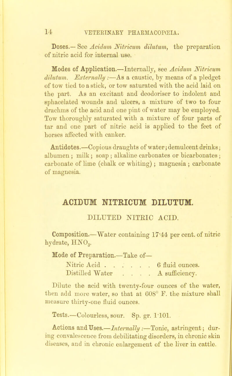 Doses.— See Acidum Nitricum dilutum, the preparation of nitric acid for internal use. Modes of Application.—Internally, see Acidum Nitricum dilutmn. Eccternally :—As a caustic, by means of a pledget of tow tied to a stick, or tow saturated with the acid laid on the part. As an excitant and deodoriser to indolent and sphacelated wounds and ulcers, a mixture of two to four drachms of the acid and one pint of water may be employed. Tow thoroughly saturated with a mixture of four parts of tar and one part of nitric acid is applied to the feet of horses affected with canker. Antidotes.—Copious draughts of water; demulcent drinks; albumen ; milk ; soap ; alkaline carbonates or bicarbonates ; carbonate of lime (chalk or whiting); magnesia ; carbonate of magnesia. ACIDUM NITRICUM DILUTUM. DILUTED NITEIC ACID. Composition.—Water containing 1744 per cent, of nitric hydrate, HNO3. Mode of Preparation.—Take of— Nitric Acid 6 fluid ounces. Distilled Water .... A sufficiency. Dilute the acid with twenty-four oimces of the water, then add more water, so that at G08° F. the mixture shall measure thirty-one fluid ounces. Tests.—Colourless, sour. Sp. gr. 1101. Actions and Uses.—Internally:—Tonic, astringent; dur- ing convalesceuce from debilitating disorders, in chronic skin diseases, and in chronic enlargement of the liver in cattle.