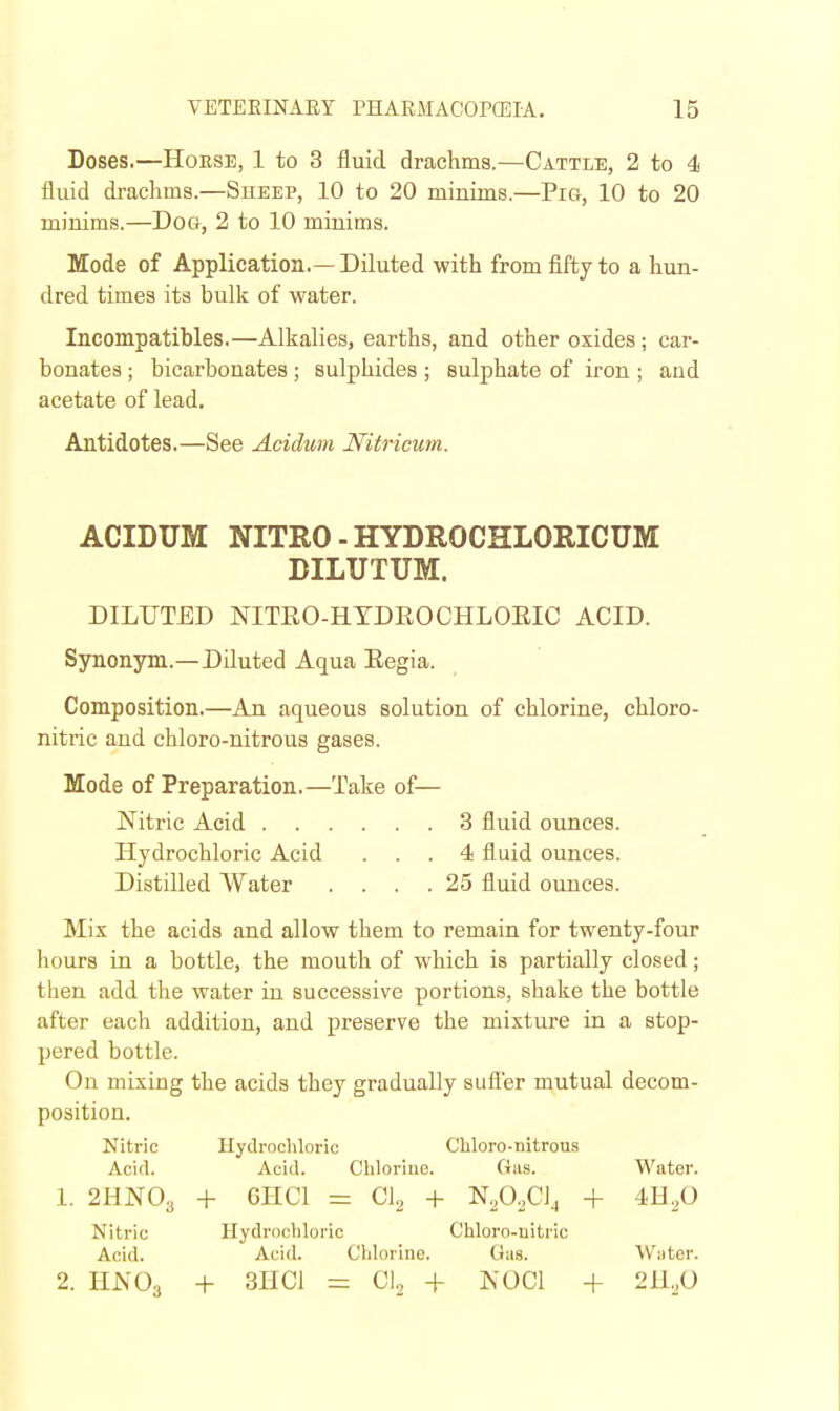 Doses.—Horse, 1 to 3 fluid drachms.—Cattle, 2 to 4 fluid drachms.—Sheep, 10 to 20 minims.—Pig, 10 to 20 minims.—Dog, 2 to 10 minims. Mode of Application.— Diluted with from fifty to a hun- dred times its bulk of water. Incompatibles.—Alkalies, earths, and other oxides; car- bonates ; bicarbonates; sulphides ; sulphate of iron ; and acetate of lead. Antidotes.—See Acidum Nitricum. ACIDUM NITRO - HYDROCHLORICUM BILUTUM. DILUTED NITRO-HTDEOCHLOEIC ACID. Synonym.—Diluted Aqua Eegia. Composition.—An aqueous solution of chlorine, chloro- nitric and chloro-nitrous gases. Mode of Preparation.—Take of— Nitric Acid 3 fluid ounces. Hydrochloric Acid ... 4 fluid ounces. Distilled Water . . . .25 fluid ounces. Mix the acids and allow them to remain for twenty-four hours in a bottle, the mouth of which is partially closed; then add tlie water in successive portions, shake the bottle after each addition, and preserve the mixture in a stop- pered bottle. On mixing the acids they gradually sufi'er mutual decom- position. Nitric Hydrodiloric Chloro-nitrous Acid. Acid. Chlorine. Gas. Water. 1. 2HN0.( + 6HC1 = CI2 + N2O0CJJ + 4H2O Nitric Hydrochloric Chloro-uitric Acid. Acid. Chlorine. Gas. Water. 2. UNO; + 3HC1 = CI2 + NOCl -f 2n,,0