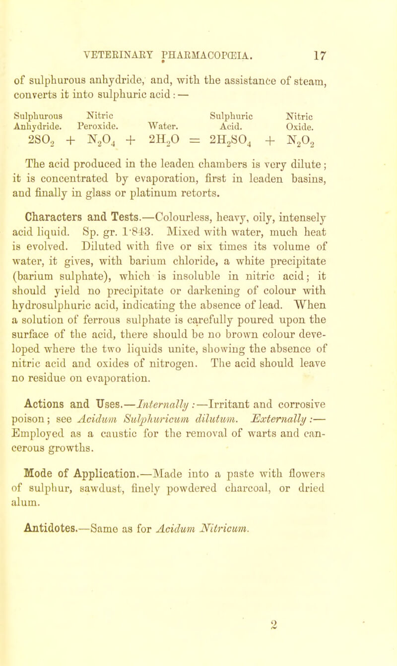 of sulphurous anhydride, and, with the assistance of steam, converts it into sulphuric acid: — Sulphurous Nitric Sulphuric Nitric Anhydride. Peroxide. Water. Acid. Oxide. 2S0., + N.Pj + 2HoO = 2H2SO4 + N2O2 The acid produced in the leaden chambers is very dilute; it is concentrated by evaporation, first in leaden basins, and finally in glass or platinum retorts. Characters and Tests.—Colourless, heavy, oily, intensely acid liquid. Sp. gr. 1'8J.'3. Mixed with water, much heat is evolved. Diluted with five or six times its volume of water, it gives, with barium chloride, a white precipitate (barium sulphate), which is insoluble in nitric acid; it should yield no precipitate or darkening of colour with hydrosulphuric acid, indicating the absence of lead. When a solution of ferrous sulphate is carefully poured upon the surface of the acid, there should be no brown colour deve- loped where the two liquids unite, showing the absence of nitric acid and oxides of nitrogen. The acid should leave no residue on evaporation. Actions and Uses.—Internally:—Irritant and corrosive poison; see Acidum Sulphurimnii dilutum. Externally :— Employed as a caustic for the removal of warts and can- cerous growths. Mode of Application.—Made into a paste with flowers of sulphur, sawdust, finely powdered charcoal, or dried alum. Antidotes.—Same as for Acidum Nitricum. 2
