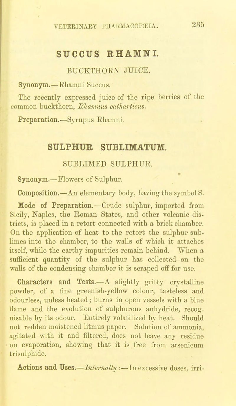 SUCCUS RHAMNI. BUCKTHOEN JUICE. Synonym.—Ehamni Succus. The recently expressed juice of the ripe berries of the common buckthorn, JRhamnus catharticus. Preparation.—Syrupus Ehamni. SULPHUR SUBLIMATUM. SUBLIMED SULPHUE. Synonym.—Flowers of Sulphur. Composition.—An elementary body, having the symbol S. Mode of Preparation.—Crude sulphur, imported from Sicily, Naples, the Eoman States, and other volcanic dis- tricts, is placed in a retort connected with a brick chamber. On the application of heat to the retort the sulphur sub- limes into the chamber, to the walls of which it attaches itself, while the earthy impurities remain behind. When a sufficient quantity of the sulphur has collected on the walls of the condensing cbamber it is scraped off for use. Characters and Tests.—A slightly gritty crystalline powder, of a fine greenish-yellow colour, tasteless and odourless, unless heated; burns in open vessels with a blue tiame and the evolution of sulphurous anhydride, recog- nisable by its odour. Entirely volatilized by heat. Should not redden moistened litmus paper. Solution of ammonia, agitated with it and filtered, does not leave any residue on evaporation, showing that it is free from arsenicum trisulphide. Actions and Uses.—Internally:—In excessive doses, irri-