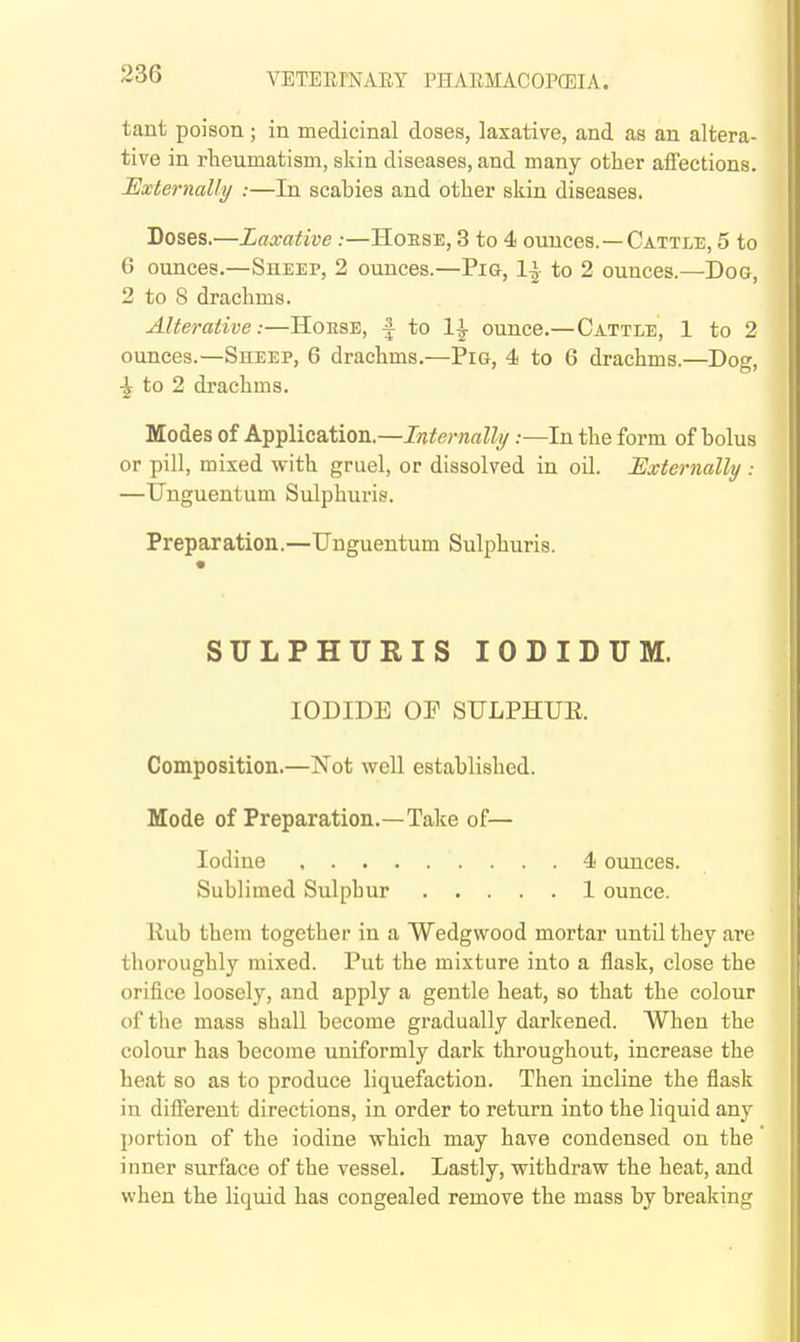 tant poison ; in medicinal doses, laxative, and as an altera- tive in rheumatism, skin diseases, and many other affections. Externally :—In scabies and other skin diseases. Doses.^—Laxative :—Hoese, 3 to 4 ounces.—Cattle, 5 to 6 ounces.—Sheep, 2 ounces.—Pig, 1| to 2 ounces.—Dog, 2 to 8 drachms. Alterative:—Horse, | to 1^ ounce.—Cattle, 1 to 2 ounces.—Sheep, 6 drachms.—Pig, 4 to 6 drachms.—Doo- ^ to 2 drachms. Modes of Application.—Internally:—In the form of bolus or pill, mixed with gruel, or dissolved in oil. Externally : —Unguentum Sulphuris. Preparation.—Unguentum Sulphuris. SULPHURIS lODIDUM. IODIDE OP STJLPHUE. Composition.—Not well established. Mode of Preparation.—Take of— Iodine 4 ounces. Sublimed Sulphur 1 ounce. Rub them together in a Wedgwood mortar until they are thoroughly mixed. Put the mixture into a flask, close the orifice loosely, and apply a gentle heat, so that the colour of the mass shall become gradually darkened. When the colour has become uniformly dark throughout, increase the heat so as to produce liquefaction. Then incline the flask in different directions, in order to return into the liquid any portion of the iodine which may have condensed on the inner surface of the vessel. Lastly, withdraw the heat, and when the liquid has congealed remove the mass by breaking