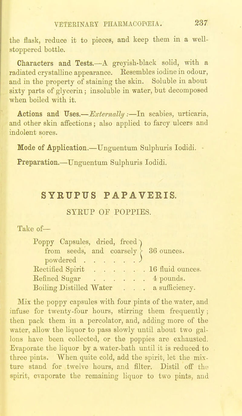 the flask, reduce it to pieces, and keep them in a well- stoppered bottle. Characters and Tests.—A greyish-black solid, with a radiated crystalline appearance. Eesembles iodine in odour, and in the property of staining the skin. Soluble in about sixty parts of glycerin; insoluble in water, but decomposed when boiled with it. Actions and Uses.—JSxternallj/:—In scabies, urticaria, and other skin affections; also applied to farcy ulcers and indolent sores. Mode of Application.—Unguentum Sulphuris lodidi. ■ Preparation.—Unguentum Sulphuris lodidi. SYRUPUS PAPAVERIS. STEUP OP POPPIES. Take of— Poppy Capsules, dried, freed ~) from seeds, and coarsely > 36 ounces, powdered J Eectified Spirit 16 fluid ounces. Eefined Sugar 4i pounds. Boiling Distilled Water ... a sufficiency. Mix the poppy capsules with four pints of the water, and infuse for twenty-four hours, stirring them frequently; then pack them in a percolator, and, adding more of the water, allow the liquor to pass slowly until about two gal- lons have been collected, or the poppies are exhausted. Evaporate the liquor by a water-bath until it is reduced to three pints. When quite cold, add the spirit, let the mix- ture stand for twelve hours, and filter. Distil off tin; spirit, evaporate the remaining liquor to two pints, and