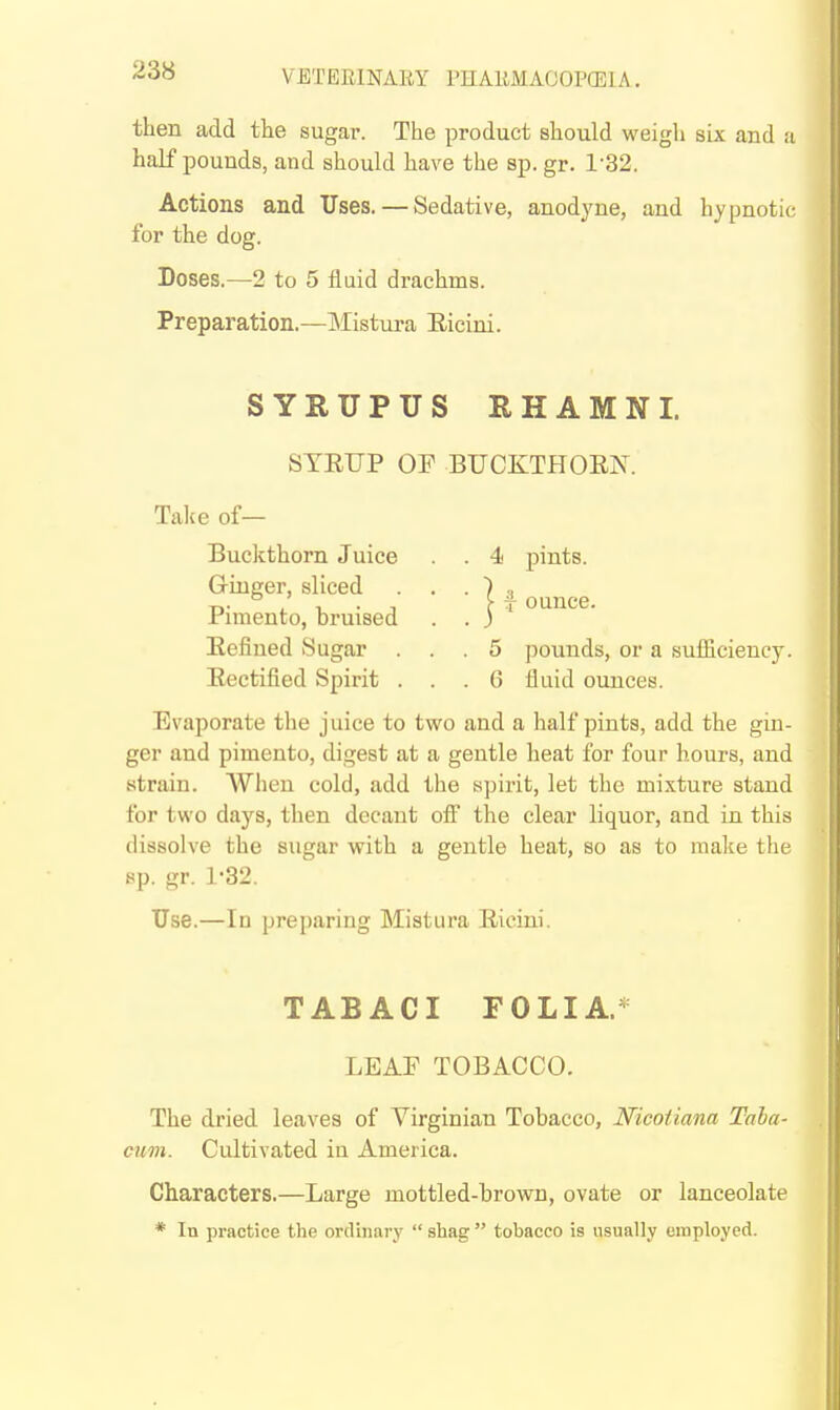 then add the sugar. The product should weigh six and a half pounds, and should have the sp. gr. 1-32. Actions and Uses. — Sedative, anodyne, and hypnotic for the dog. Doses.—2 to 5 fluid drachms. Preparation.—IMistura Eicini. SYRUPUS RHAMNI. STEIIP OF BUCKTHOEK 4 pints. I f ounce. 5 pounds, or a sufficiency. 6 fluid ounces. Take of— Buckthorn Juice Gringer, sliced Pimento, bruised Eefined Sugar . Eectified Spirit . Evaporate the juice to two and a half pints, add the gin- ger and pimento, digest at a gentle heat for four hours, and strain. When cold, add the spirit, let the mixture stand for two days, then decant ofi the clear liquor, and in this dissolve the sugar with a gentle heat, so as to make the sp. gr. 1-32. Use.—In preparing Mistura Eicini. TABACI FOLIA.* LEAF TOBACCO. The dried leaves of Virginian Tobacco, Nicoiiana Taba- cum. Cultivated in America. Characters.—Large mottled-brown, ovate or lanceolate * In practice the ordinary  shag  tobacco is usually employed.