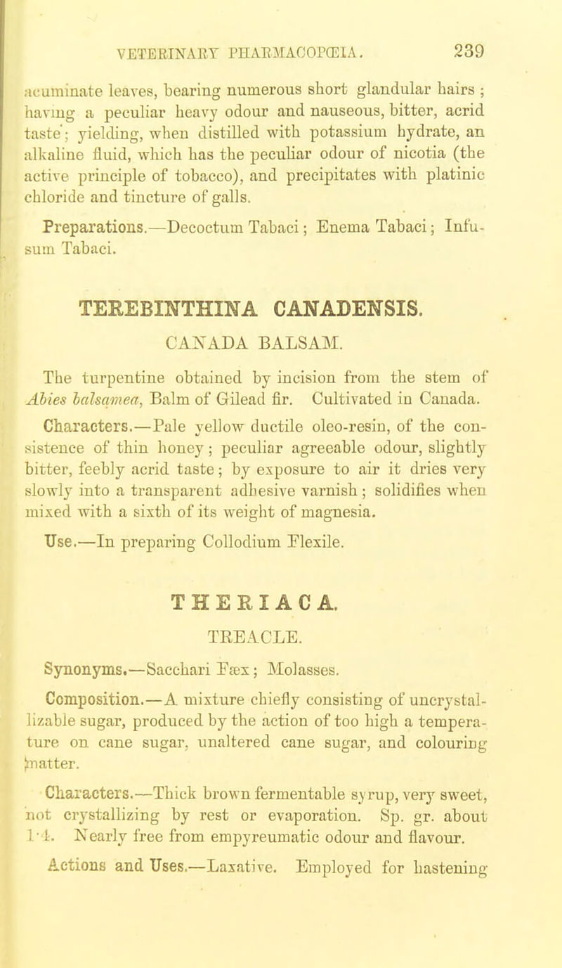 acuminate leaves, bearing numerous short glandular hairs ; having a peculiar heavy odour and nauseous, bitter, acrid taste'; yielchng, when distilled with potassium hydrate, an alkaline iiuid, which has the peculiar odour of nicotia (the active principle of tobacco), and precipitates with platinic chloride and tincture of galls. Preparations.—Decoctum Tabaci; Enema Tabaci; Infu- sum Tabaci. TEREBINTHINA CANADENSIS. CANADA BALSAM. The turpentine obtained by incision from the stem of Ahies halsamea, Balm of Gilead fir. Cultivated in Canada. Characters.—Pale yellow ductile oleo-resin, of the con- sistence of thin honey; peculiar agreeable odour, slightly bitter, feebly acrid taste; by exposure to air it dries very slowly into a transparent adhesive varnish ; solidifies when mixed with a sixth of its weight of magnesia. Use.—In preparing CoUodium Flexile. THEHIACA. TEEACLE. Synonyms.—Sacchari Easx; Molasses. Composition.—A mixture chiefly consisting of uncrystal- lizable sugar, produced by the action of too high a tempera- ture on cane sugar, unaltered cane sugar, and colouring natter. Characters.—Thick brown fermentable syrup, very sweet, not crystallizing by rest or evaporation. Sp. gr. about 1 ■ 1. Nearly free from empyreumatic odour and flavour. Actions and Uses.—Laxative. Employed for hastening