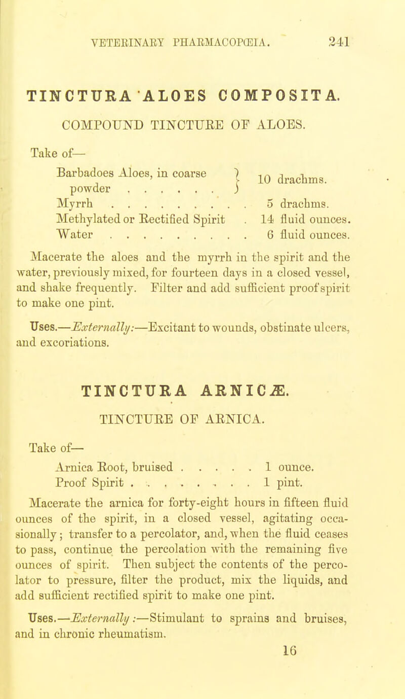 TINCTURA ALOES COMPOSITA. COMPOUND TINCTURE OF ALOES. Take of— Barbadoes Aloes, in coarse | drachms. powder 3 Myrrh 5 drachms. Methylated or Eectified Spirit . 14 fluid ounces. Water 6 fluid ounces. ]\:[acerate the aloes and the myrrh in the spirit and the water, previously mixed, for fourteen days in a closed vessel, and shake frequently. Filter and add sufficient proof spirit to make one pint. Uses.—Externally:—Excitant to wounds, obstinate ulcers, and excoriations. TINCTURA ARNICiE. TINCTUEE OF ARNICA. Take of— Arnica Root, bruised 1 ounce. Proof Spirit 1 pint. Macerate the arnica for forty-eight hours in fifteen fluid ounces of the spirit, in a closed vessel, agitating occa- sionally ; transfer to a percolator, and, when the fluid ceases to pass, continue the percolation with the remaining five ounces of spirit. Then subject the contents of the perco- lator to pressure, filter the product, mix the liquids, and add sufficient rectified spirit to make one pint. Uses,—■Externally:—Stimulant to sprains and bruises, and iu chronic rheumatism. 16