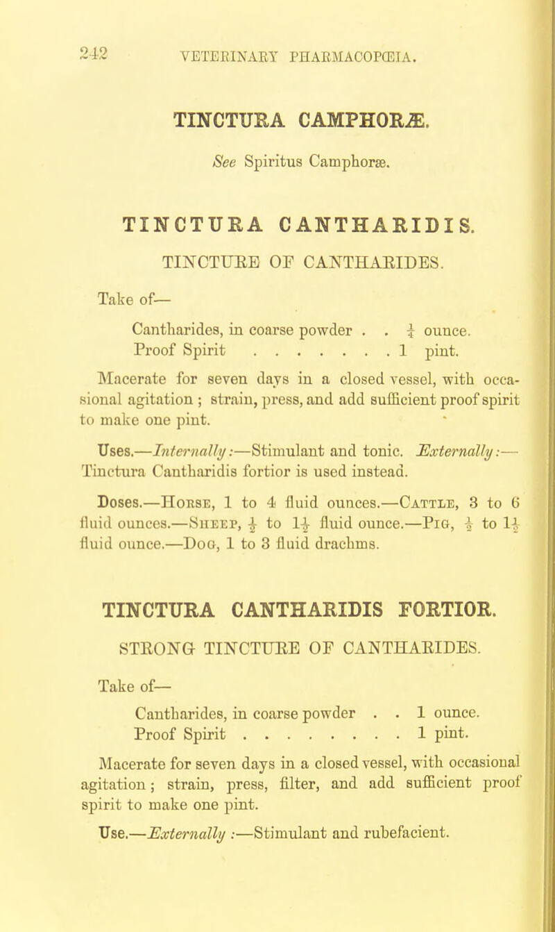 TINCTURA CAMPHORiE. See Spiritus Camphorse. TINCTURA CANTHARIDIS. TINCTUEE OF CANTHAEIDES. Take of— Cantharides, in coarse powder . . i ounce. Proof Spirit 1 pint. Macerate for seven days in a closed vessel, with occa- sional agitation ; strain, press, and add sufficient proof spirit to make one pint. Uses.—hiternally:—Stimulant and tonic. Externally:— Tinctura Cantharidis fortior is used instead. Doses.—Horse, 1 to 4 fluid ounces.—Cattle, 3 to G fluid ounces.—Sueep, ^ to 1^ fluid ounce.—Pig, i to If fluid ounce.—Doo, 1 to 3 fluid drachms. TINCTURA CANTHARIDIS FORTIOR. STEONG- TINCTUEE OF CANTHAEIDES. Take of— Cantharides, in coarse powder . . 1 ounce. Proof Spirit 1 pint. Macerate for seven days in a closed vessel, with occasional agitation; strain, press, filter, and add sufficient proof spirit to make one pint. Use.—Externalli/ :—Stimulant and rubefacient.