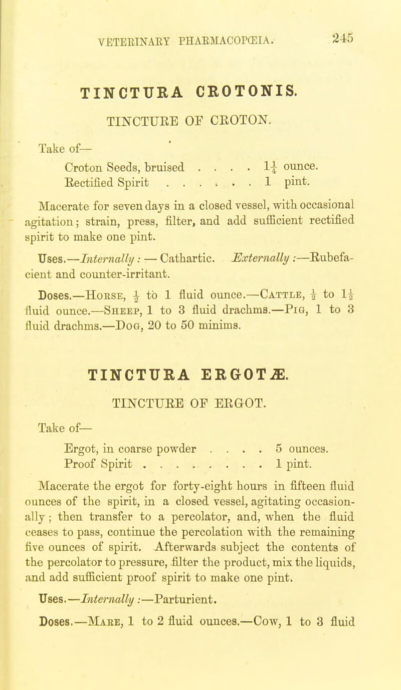 TINCTURA CROTONIS. TINCTURE OF CEOTON. Take of— Croton Seeds, bruised .... 1:^ ounce. Eectified Spirit ...... 1 pint. Macerate for seven days in a closed vessel, with occasional agitation; strain, press, filter, and add suificient rectified spirit to make one pint. Uses.—Internally.- — Cathartic. Externally:—Eubefa- cient and counter-irritant. Doses.—House, |^ to 1 fluid ounce.—Cattle, ^ to 1^ fluid ounce.—Sheep, 1 to 3 fluid drachms.—Pig, 1 to 3 fluid drachms.—Dog, 20 to 50 minims. TINCTURA ERGOTiE. TINCTUEE OP EEGOT. Take of— Ergot, in coarse powder .... 5 ounces. Proof Spirit 1 pint. Macerate the ergot for forty-eight hours in fifteen fluid ounces of the spirit, in a closed vessel, agitating occasion- ally ; then transfer to a percolator, and, when the fluid ceases to pass, continue the percolation with the remaining five ounces of spirit. Afterwards subject the contents of the percolator to pressure, filter the product, mix the liquids, and add sufficient proof spirit to make one pint. Uses.—Infernally:—Parturient. Doses.—Maee, 1 to 2 fluid ounces.—Cow, 1 to 3 fluid