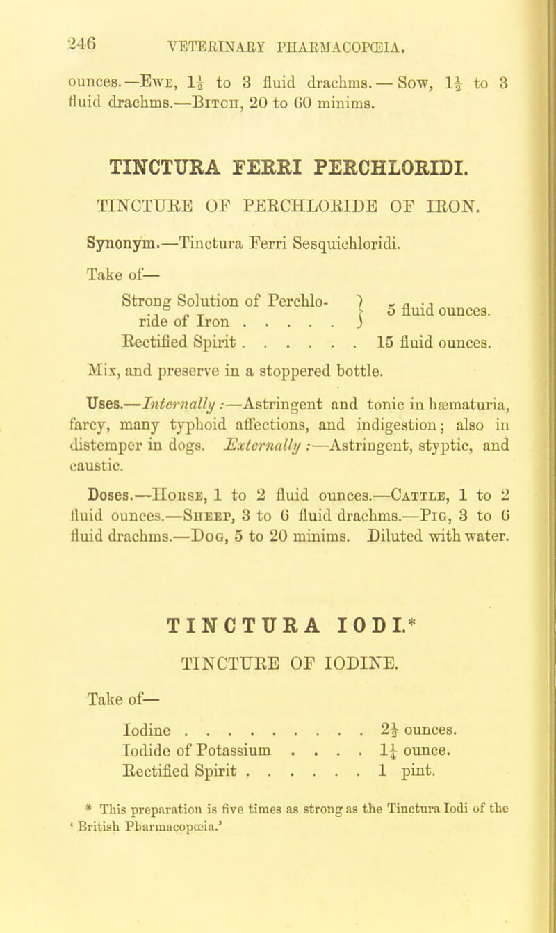 ounces.—Ewe, 1| to 3 fluid drachms. — Sow, 1| to 3 fluid drachms.—Bitch, 20 to 60 minims. TINCTURA FERRI PERCHLORIDI. TINCTUEE OF PEECHLOEIDE OF lEON. Synonym.—Tinctura Ferri Sesquichloridi. Take of— Strong Solution of Perchlo- ) ^ r, • i . ° „ _ [5 fluid ounces, ride 01 iron ) Eectified Spirit 15 fluid ounces. Mix, and preserve in a stoppered bottle. Uses.—Iiifernalli/ :—Astringent and tonic in hajmaturia, farcy, many typhoid afl'ections, and indigestion; also in distemper in dogs. Externally :—Astringent, styptic, and caustic. Doses.—House, 1 to 2 fluid ounces.—Cattle, 1 to 2 rtuid ounces.—Sheep, 3 to 6 fluid drachms.—Pig, 3 to 6 fluid drachms.—Dog, 5 to 20 minims. Diluted with water. TINCTURA lODI.* TINCTUEE OF IODINE. Take of— Iodine 2| ounces. Iodide of Potassium . . . . ounce. Eectified Spirit 1 pint. * This preparation is five times as strong as the Tinctura lodi of the ' British Pharmacopoeia.'