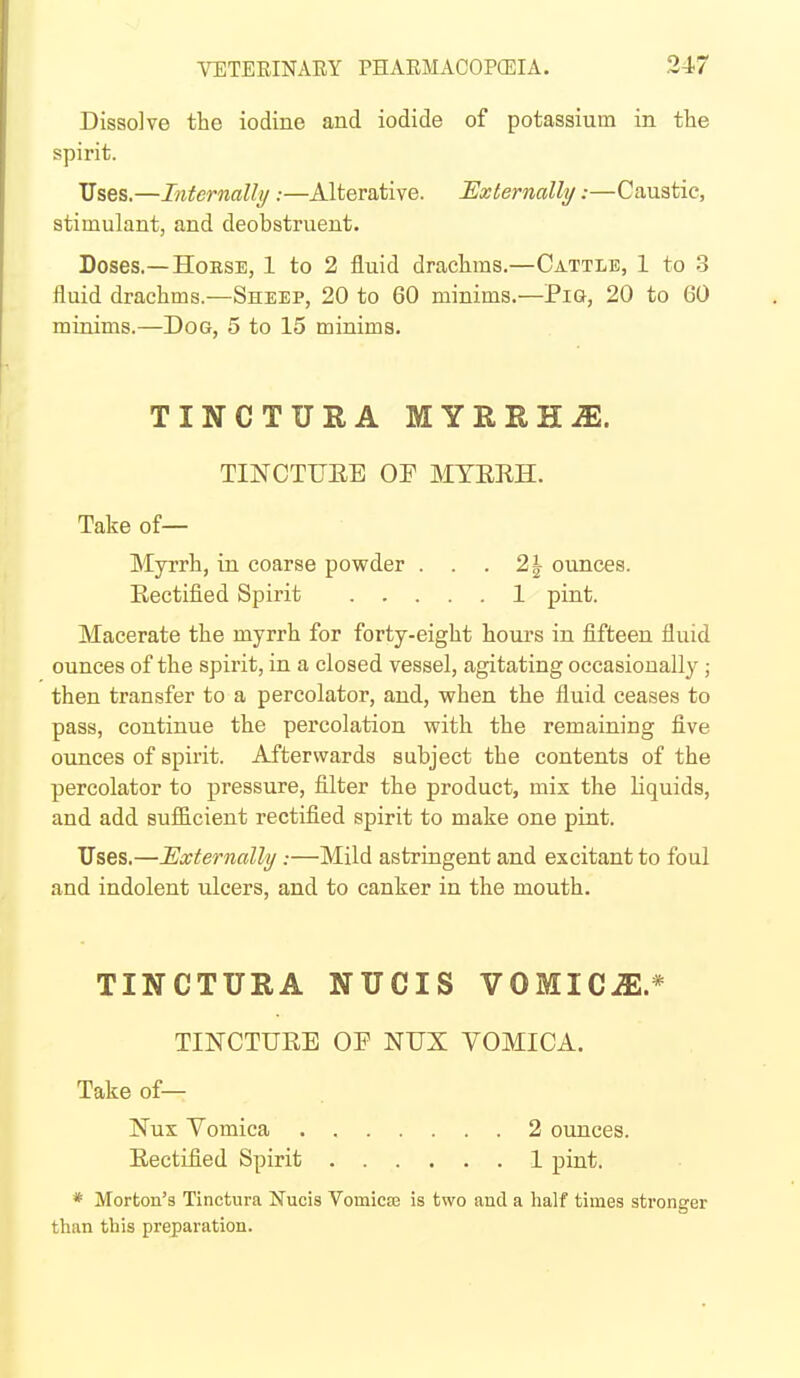 Dissolve the iodine and iodide of potassium in the spirit. Uses.—Internally :—Alterative. Externally:—Caustic, stimulant, and deobstruent. Doses.—HoESE, 1 to 2 fluid drachms.—Cattle, 1 to 3 fluid drachms.—Sheep, 20 to 60 minims.—Pia, 20 to 60 minims.—Dog, 5 to 15 minims. TINCTURA MYRRHiE. TINCTUEE OF MTERH. Take of— Myrrh, in coarse powder . . . 2| ounces. Eectified Spirit 1 pint. Macerate the myrrh for forty-eight hours in fifteen fluid ounces of the spirit, in a closed vessel, agitating occasionally ; then transfer to a percolator, and, vrhen the fluid ceases to pass, continue the percolation with the remaining five ounces of spirit. Afterwards subject the contents of the percolator to pressure, filter the product, mix the liquids, and add sufficient rectified spirit to make one pint. ITses.—Externally:—Mild astringent and excitant to foul and indolent iilcers, and to canker in the mouth. TINCTURA NUCIS VOMICiE.* TINCTUEE OP NUX VOMICA. Take of— * Morton's Tinctura Nucis Vomicte is two and a half times stronger than this preparation. Nux Vomica . Eectified Spirit 2 ounces. 1 pint.