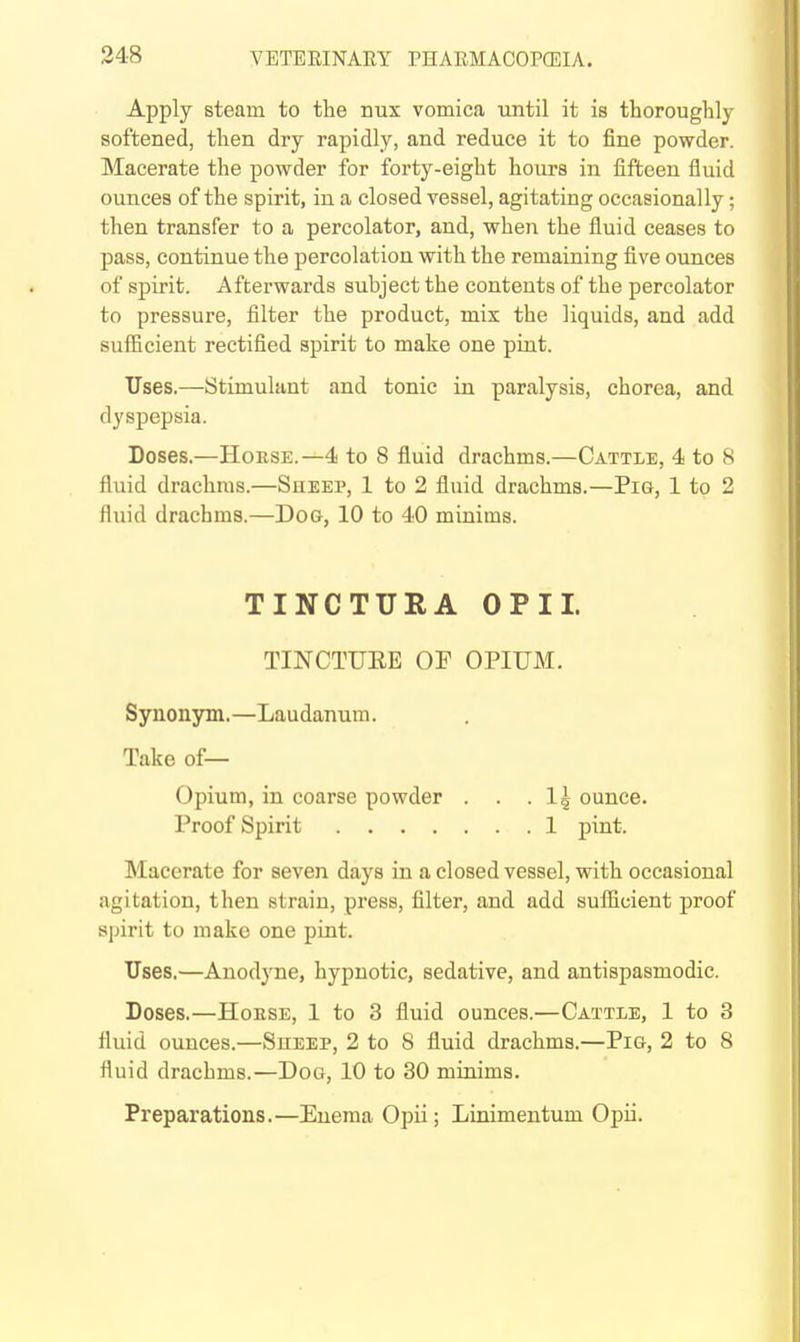 Apply steam to the nux vomica until it is thoroughly softened, then dry rapidly, and reduce it to fine powder. Macerate the powder for forty-eight hours in iifteen fluid ounces of the spirit, in a closed vessel, agitating occasionally; then transfer to a percolator, and, when the fluid ceases to pass, continue the percolation with the remaining five ounces of spirit. Afterwards subject the contents of the percolator to pressure, filter the product, mix the liquids, and add sufficient rectified spirit to make one pint. Uses.—Stimulant and tonic in paralysis, chorea, and dyspepsia. Doses.—HoESE.—4 to 8 fluid drachms.—Cattle, 4 to 8 fluid drachms.—Sueep, 1 to 2 fluid drachms.—Pig, 1 to 2 fluid drachms.—Dog, 10 to 40 minims. TINCTURA OPII. TINCTUEE OF OPIUM. Synonym.—Laudanum. Take of— Opium, in coarse powder . . .1^ ounce. Proof Spirit 1 pint. Macerate for seven days in a closed vessel, with occasional agitation, then strain, press, filter, and add suflicient proof sjjirit to make one pint. Uses.—Anodyne, hypnotic, sedative, and antispasmodic. Doses.—HoESE, 1 to 3 fluid ounces.—Cattle, 1 to 3 fluid ounces.—Sheep, 2 to 8 fluid drachms.—Pig, 2 to 8 fluid drachms.—Dog, 10 to 30 minims. Preparations.—Enema Opii; Linimentum Opii.