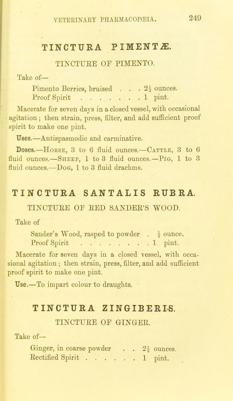 TINCTURA PIMENTiE. TINCTUEE OF PIMENTO. Take of— Pimento Berries, bruised ... 2^ ounces. Proof Spirit 1 pint. Macerate for seven days in a closed vessel, with occasional agitation; then strain, press, filter, and add sufficient proof spirit to make one pint. Uses.—Antispasmodic and carminative. Doses.—HoESE, 3 to 6 fluid ounces.—Cattle, 3 to 6 fluid ounces.—Sheep, 1 to 3 fluid ounces.—Pig, 1 to 3 fluid ounces.—Dog, 1 to 3 fluid drachms. TINCTURA SANTALIS RUBRA. TINCTUEE OP EED SANDEE'S WOOD. Take of Sander's Wood, rasped to powder . ^ ounce. Proof Spirit 1 pint. Macerate for seven days in a closed vessel, with occa- sional agitation ; then strain, press, filter, and add sufficient proof spirit to make one pint. Use.—To impart colour to draughts. TINCTURA ZINGIBERIS. TINCTUEE OP GINGEE. Take of— Ginger, in coarse powder . . 2^ ounces. Eectified Spirit 1 pint.