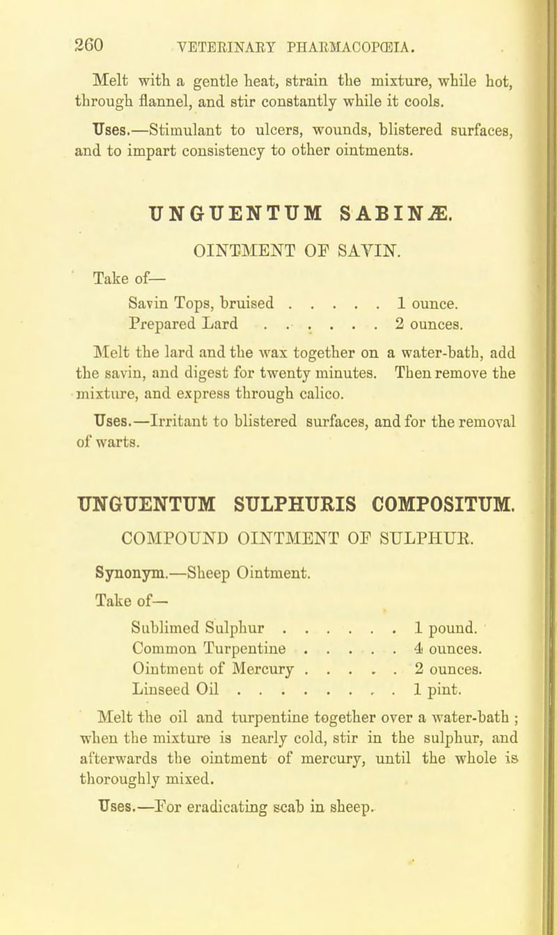 Melt witli a gentle heat, strain tbe mixture, while hot, through flannel, and stir constantly while it cools. Uses.—Stimulant to ulcers, wounds, blistered surfaces, and to impart consistency to other ointments. UNGUENTUM SABINiE. OINTMENT OP SAVIN. Take of— Savin Tops, bruised 1 ounce. Prepared Lard ...... 2 ounces. ]\Ielt the lard and the wax together on a water-bath, add the savin, and digest for twenty minutes. Then remove the mixture, and express through calico. Uses.—Irritant to blistered surfaces, and for the removal of warts. UNGUENTUM SULPHURIS COMPOSITUM. COMPOUND OINTMENT OP SULPHTJE. Synonym.—Sheep Ointment. Take of— Sublimed Sulphur 1 pound. Common Turpentine 4> ounces. Ointment of Mercury 2 ounces. Linseed Oil 1 pint. Melt the oil and turpentine together over a water-bath ; when the mixture is nearly cold, stir in the sulphur, and afterwards the ointment of mercury, until the whole is thoroughly mixed. Uses.—Eor eradicating scab in sheep.