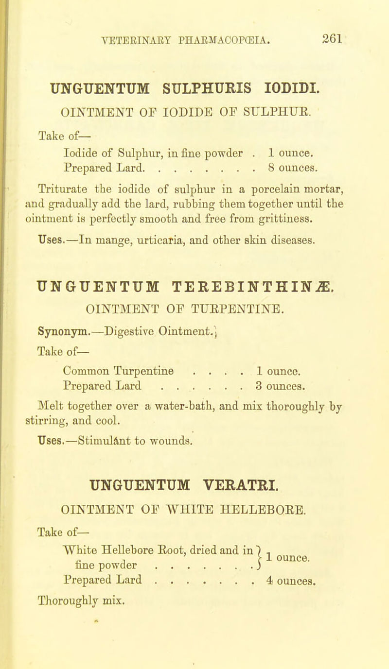 UNGUENTUM SULPHURIS lODIDI. OINTMENT OF IODIDE OF SULPHUE. Take of— Iodide of Sulphur, in fine powder . 1 ounce. Prepared Lard 8 ounces. Triturate the iodide of sulphur in a porcelain mortar, and gradually add the lard, rubbing them together until the ointment is perfectly smooth and free from grittiness. Uses.—In mange, urticaria, and other skin diseases. UNGUENTUM TEREBINTHINiE. OINTMENT OF TUEPENTINE. Synonym.—Digestive Ointment.] Take of— Common Turpentine .... 1 ounce. Prepared Lard 3 ounces. Melt together over a water-bath, and mix thoroughly by stirring, and cool. Uses.—Stimul&nt to wounds. UNGUENTUM VERATRI. OINTMENT OF WHITE HELLEBOEB. Take of— White Hellebore Eoot, dried and in ) , n 1 f 1 ounce, nne powder j Prepared Lard 4 ounces. Thoroughly mix.