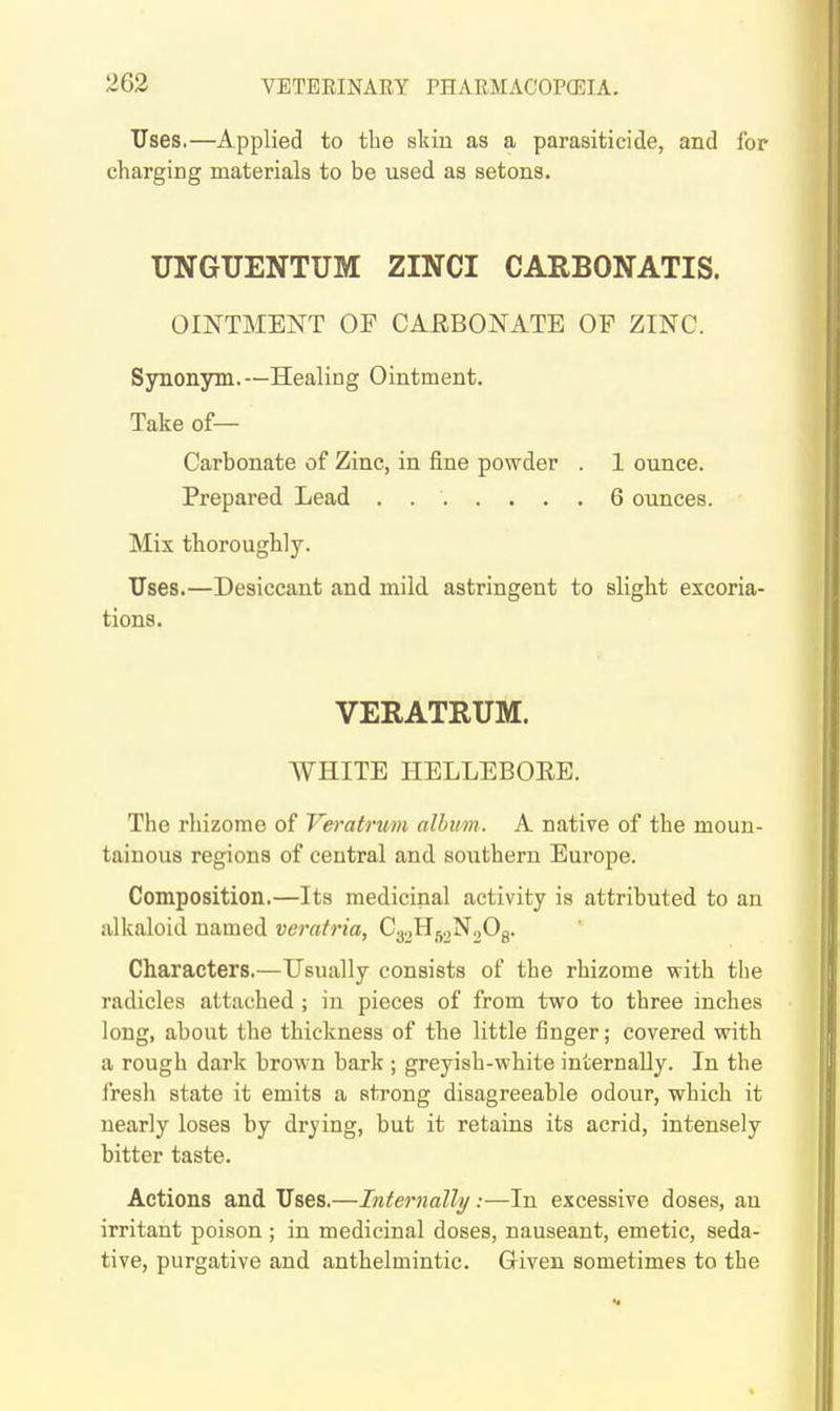 Uses.—Applied to the sluu as a parasiticide, and for charging materials to be used as setons. UNGUENTUM ZINCI CARBONATIS. OINTMENT OF CAEBONATE OF ZINC. Sjmonym.—Healing Ointment. Take of— Carbonate of Zinc, in fine powder . 1 ounce. Prepared Lead . 6 ounces. Mix thoroughly. Uses.—Desiccant and mild, astringent to slight excoria- tions. VERATRUM. WHITE HELLEBOEE. The rhizome of Veratrum album. A native of the moun- tainous regions of central and southern Europe. Composition.—Its medicinal activity is attributed to an alkaloid named veratria, C^,^^.t^.>0^. Characters.—Usually consists of the rhizome with the radicles attached ; in pieces of from two to three inches long, about the thickness of the little finger; covered with a rough dark brown bark ; greyish-white internally. In the fresh state it emits a strong disagreeable odour, which it nearly loses by drying, but it retains its acrid, intensely bitter taste. Actions and Uses.—Internally.-—In excessive doses, an irritant poison ; in medicinal doses, nauseant, emetic, seda- tive, purgative and anthelmintic. Given sometimes to the