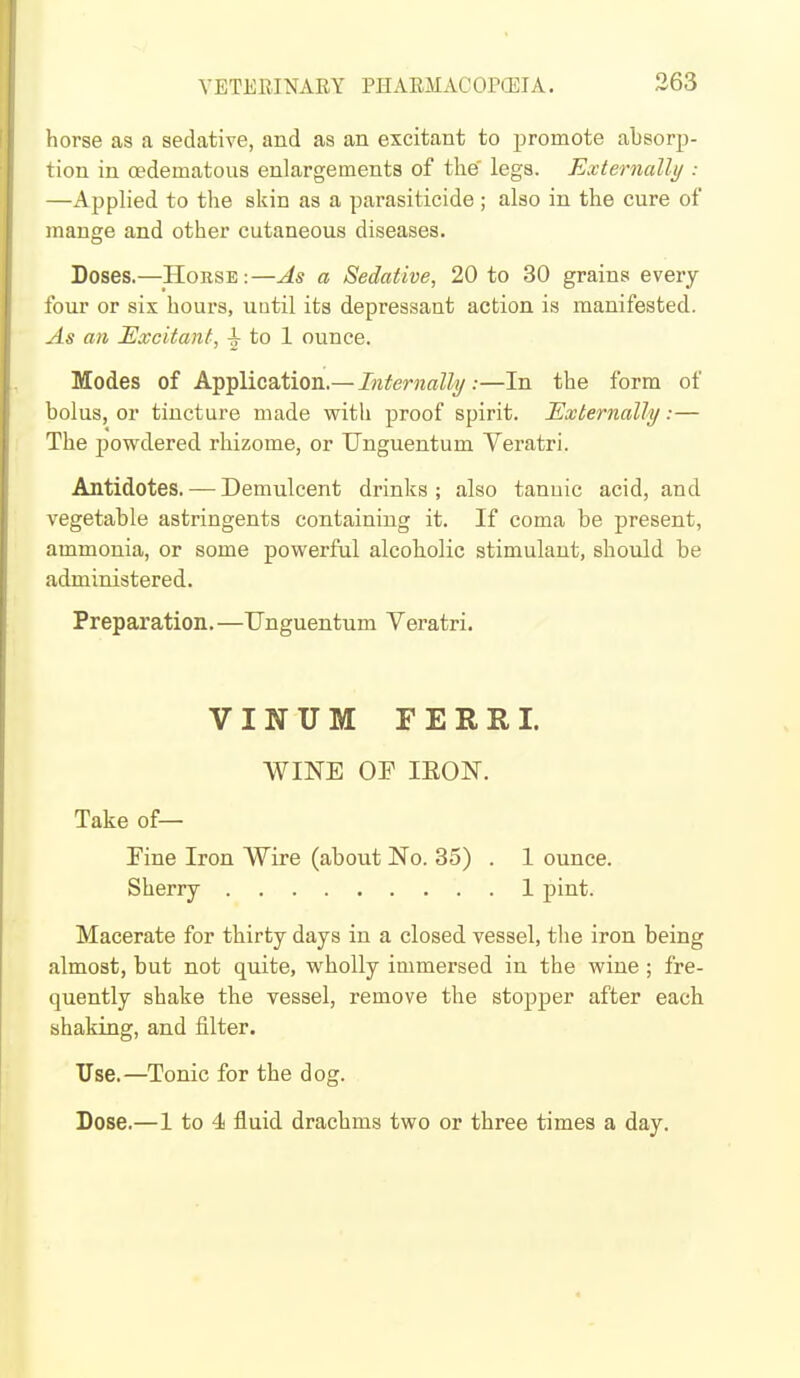 horse as a sedative, and as an excitant to promote absorp- tion in oedematous enlargements of the' legs. Externally : —Applied to the skin as a parasiticide; also in the cure of mange and other cutaneous diseases. Doses.—Horse:—As a Sedative, 20 to 30 grains every four or six hours, until its depressant action is manifested. ^4* an Excitant, ^ to 1 ounce. Modes of Application.—Internally:—In the form of bolus, or tincture made with proof spirit. Externally:— The powdered rhizome, or TJnguentum Veratri. Antidotes. — Demulcent drinks; also tannic acid, and vegetable astringents containing it. If coma be present, ammonia, or some powerful alcoholic stimulant, should be administered. Preparation.—Unguentum Veratri. VINUM FERRI. WINE OF lEON. Take of— Fine Iron Wire (about No. 35) . 1 ounce. Sherry 1 pint. Macerate for thirty days in a closed vessel, the iron being almost, but not quite, wholly immersed in the wine ; fre- quently shake the vessel, remove the stopper after each shaking, and filter. Use.—Tonic for the dog. Dose.—1 to 4 fluid drachms two or three times a day.