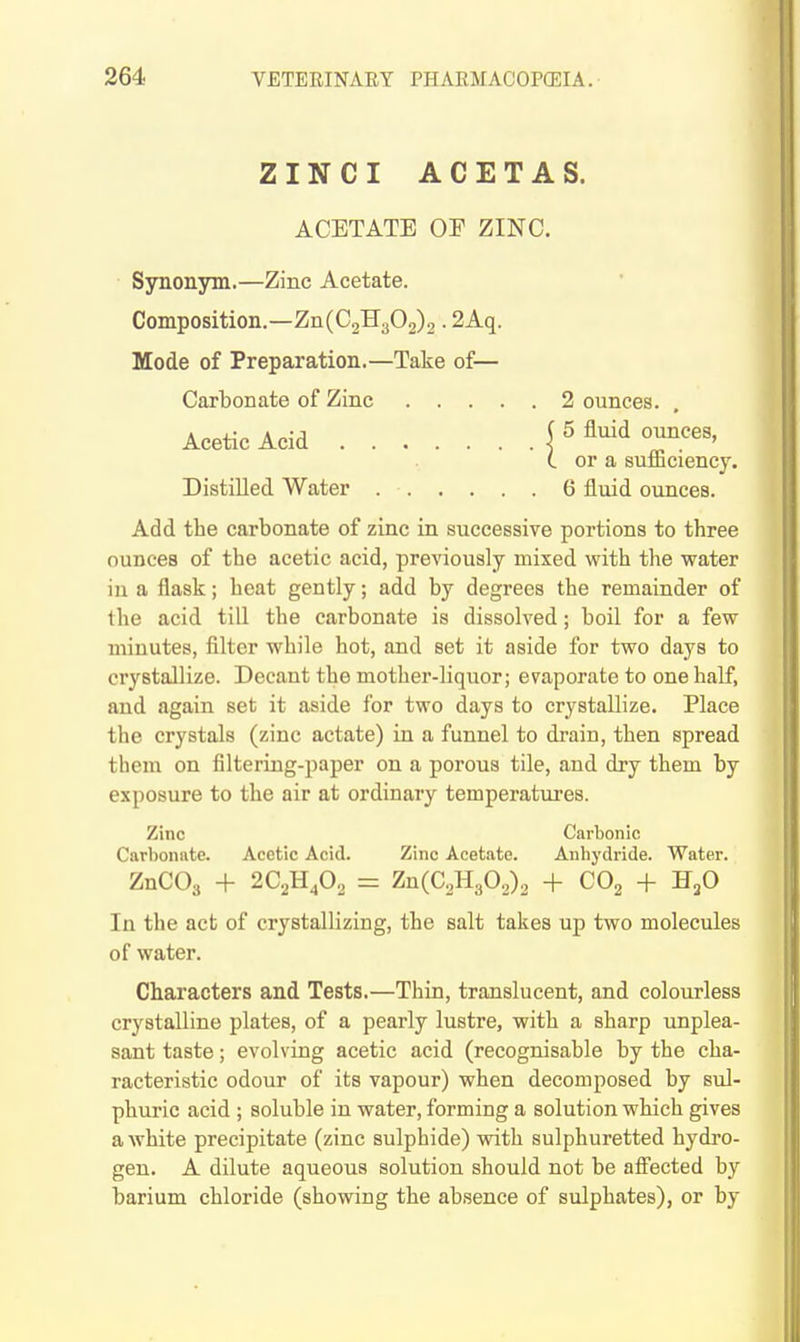 ZINCI ACETAS. ACETATE or ZINC. Synonym.—Zinc Acetate. Composition.—Zn(C2H302)2 • 2Aq. Mode of Preparation.—Take of— Carbonate of Zinc .... Acetic Acid Distilled Water Add the carbonate of zinc in successive portions to three ounces of the acetic acid, previously mixed with the water in a flask; heat gently; add by degrees the remainder of the acid till the carbonate is dissolved; boil for a few minutes, filter while hot, and set it aside for two days to crystallize. Decant the mother-liquor; evaporate to one half, and again set it aside for two days to crystallize. Place the crystals (zinc actate) in a funnel to drain, then spread them on filtering-paper on a porous tile, and dry them by exposure to the air at ordinary temperatures. Zinc Carbonic Carbonate. Acetic Acid. Zinc Acetate. Anhydride. Water. ZnCOs + 2C2H4O2 = Zn(C2H302)2 + COg -f H^O In the act of crystallizing, the salt takes up two molecules of water. Characters and Tests.—Thin, translucent, and colourless crystalline plates, of a pearly lustre, with a sharp unplea- sant taste; evolving acetic acid (recognisable by the cha- racteristic odour of its vapour) when decomposed by sul- phuric acid ; soluble in water, forming a solution which gives a white precipitate (zinc sulphide) with sulphuretted hydro- gen. A dilute aqueous solution should not be alfected by barium chloride (showing the absence of sulphates), or by 2 ounces. . ( 5 fluid ounces, (. or a sufficiency. 6 fluid ounces.