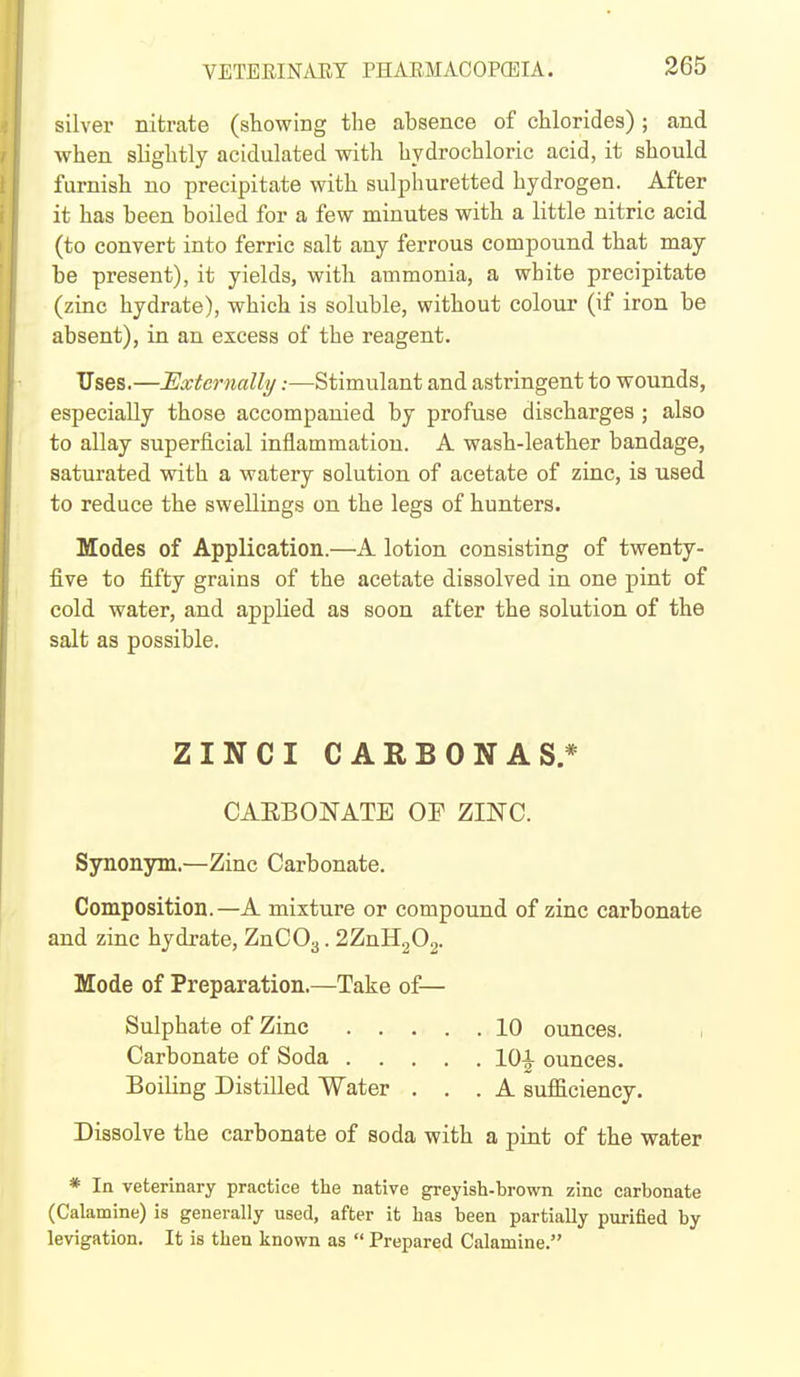 silver nitrate (showiBg the absence of chlorides); and when slightly acidulated with hydrochloric acid, it should furnish no precipitate with sulphuretted hydrogen. After it has been boiled for a few minutes with a little nitric acid (to convert into ferric salt any ferrous compound that may be present), it yields, with ammonia, a white precipitate (zinc hydrate), which is soluble, without colour (if iron be absent), in an excess of the reagent. Uses.—Externally:—Stimulant and astringent to wounds, especially those accompanied by profuse discharges ; also to allay superficial inflammation. A wash-leather bandage, saturated with a watery solution of acetate of zinc, is used to reduce the swellings on the legs of hunters. Modes of Application.—A lotion consisting of twenty- five to fifty grains of the acetate dissolved in one pint of cold water, and applied as soon after the solution of the salt as possible. ZINCI CARBONAS.* CAEBONATE OF ZINC. Synonym.—Zinc Carbonate. Composition.—A mixture or compound of zinc carbonate and zinc hydrate, ZnCOg. 2ZnH.^02. Mode of Preparation.—Take of— Sulphate of Zinc 10 ounces. , Carbonate of Soda lO^ ounces. Boiling Distilled Water ... A sufficiency. Dissolve the carbonate of soda with a pint of the water * In veterinary practice the native greyish-brown zinc carbonate (Calamine) is generally used, after it has been partially purified by levigation. It is then known as  Prepared Calamine.