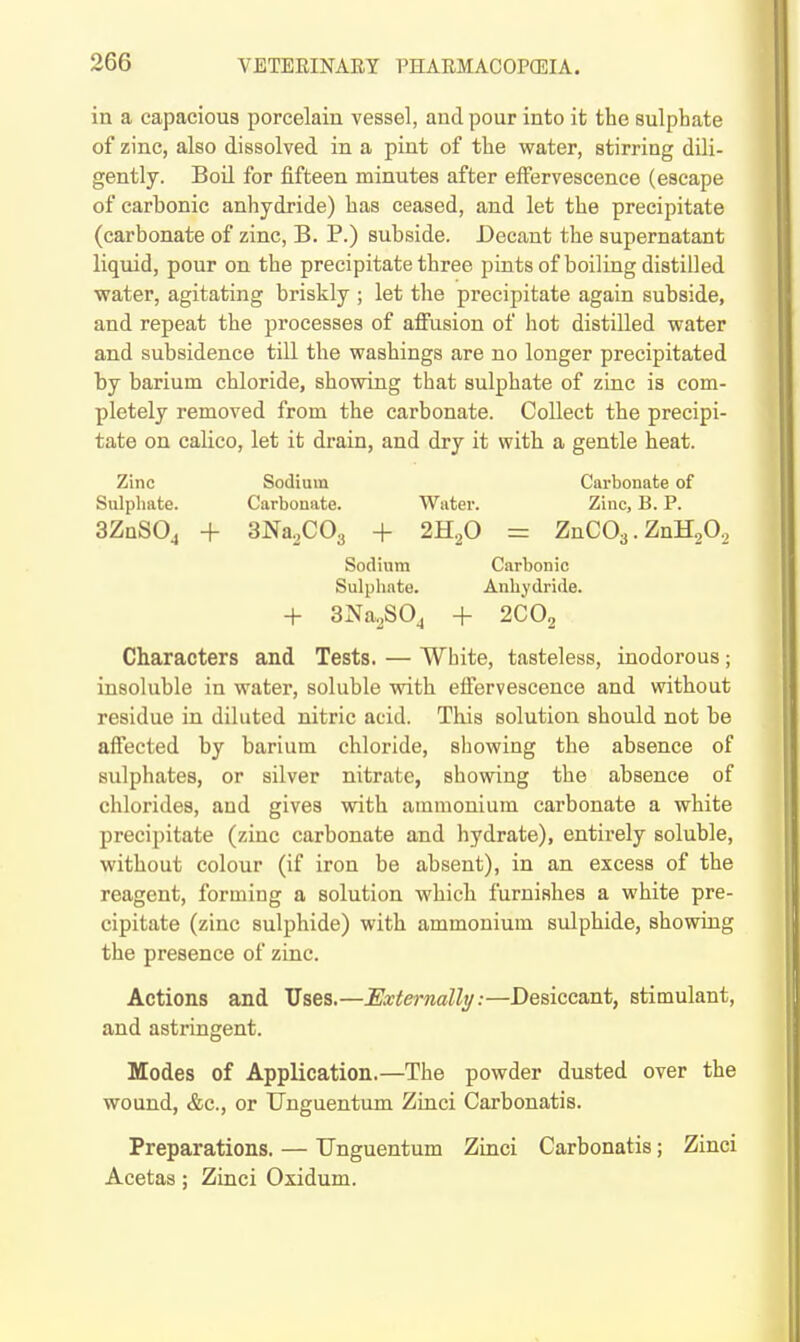 in a capacious porcelain vessel, and pour into it the sulphate of zinc, also dissolved in a pint of the water, stirring dili- gently. BoU for fifteen minutes after effervescence (escape of carbonic anhydride) has ceased, and let the precipitate (carbonate of zinc, B. P.) subside. Decant the supernatant liquid, pour on the precipitate three pints of boiling distilled water, agitating briskly ; let tlie precipitate again subside, and repeat the processes of afiusion of liot distilled water and subsidence till the washings are no longer precipitated by barium chloride, showing that sulphate of zinc is com- pletely removed from the carbonate. Collect the precipi- tate on calico, let it drain, and dry it with a gentle heat. Zinc Sodium Carbonate of Sulphate. Carbonate. Water. Zinc, B. P. aZnSOj + 3Na,C03 + 2H2O = ZnC03. ZnHoO., Sodium Carbonic Sulphate. Anhydride. + 3Na.S0j + 2CO2 Characters and Tests. — White, tasteless, inodorous; insoluble in water, soluble with efiervescence and without residue in diluted nitric acid. This solution should not be affected by barium chloride, sliowing the absence of sulphates, or silver nitrate, showing the absence of chlorides, and gives with ammonium carbonate a white precipitate (zinc carbonate and hydrate), entirely soluble, without colour (if iron be absent), in an excess of the reagent, forming a solution which furnishes a white pre- cipitate (zinc sulphide) with ammonium sulphide, showing the presence of zinc. Actions and Uses.—JExternalhj:—Desiccant, stimulant, and astringent. Modes of Application.—The powder dusted over the wound, &c., or TJnguentum Zinci Carbonatis. Preparations. — TJnguentum Zinci Carbonatis; Zinci Acetas; Zinci Oxidum.