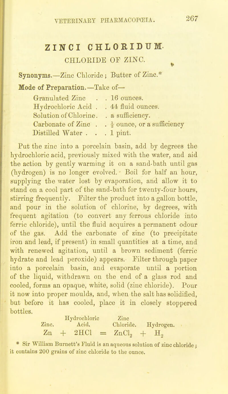ZINCI CHLORIDUM. CHLOEIDE OF ZINC. Synonyms.—Zinc Chloride; Butter of Zinc* Mode of Preparation.—Take of— Granulated Zinc . . 16 ounces. Hydrochloric Acid . . 4^ fluid ounces. Solution of Chlorine. . a sufficiency. Carbonate of Zinc . . ^ ounce, or a sufficiency Distilled Water ... 1 pint. Put the zinc into a porcelain basin, add by degrees the hydrochloric acid, previously mixed with the water, and aid the action by gently warming it on a sand-bath until gas (hydrogen) is no longer evolved. - Boil for half an hour, supplying the water lost by evaporation, and allow it to stand on a cool part of the sand-bath for twenty-four hours, stirring frequently. Filter the product into a gallon bottle, and pour in the solution of chlorine, by degrees, with frequent agitation (to convert any ferrous chloride into ferric chloride), until the fluid acquires a permanent odour of the gas. Add the carbonate of zinc (to precipitate iron and lead, if present) in small quantities at a time, and with, renewed agitation, until a brown sediment (ferric hydrate and lead peroxide) appears. Filter through paper into a porcelain basin, and evaporate until a portion of the liquid, withdrawn on the end of a glass rod and cooled, forms an opaque, white, solid (zinc chloride). Pour it now into proper moulds, and, when the salt has solidified, but before it has cooled, place it in closely stoppered bottles. Hydrochloric Zinc Zinc. Acid, Chloride. Hydrogen. Zn + 2HC1 = ZnCIg + Hg * Sir William Burnett's Fluid is an aqueous solution of zinc chloride j it contains 200 grains of zinc chloride to the ounce.