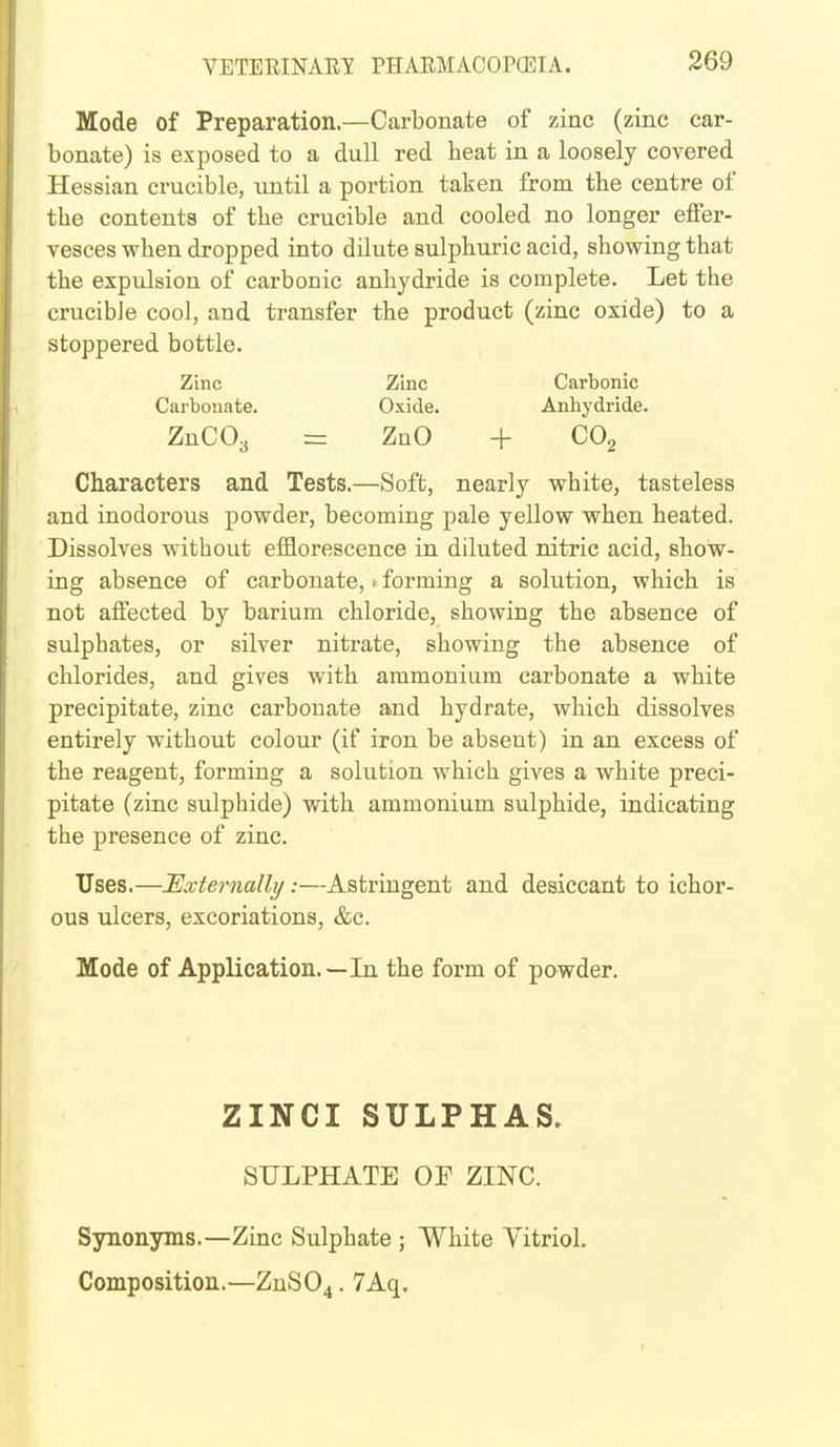 Mode of Preparation.—Carbonate of zinc (zinc car- bonate) is exposed to a dull red beat in a loosely covered Hessian crucible, until a portion taken from tbe centre of tbe contents of tbe crucible and cooled no longer effer- vesces when dropped into dilute sulpburic acid, sbowing that the expulsion of carbonic anhydride is complete. Let the crucible cool, and transfer the product (zinc oxide) to a stoppered bottle. Zinc Zinc Carbonic Carbonate. Oxide. Anhydride. ZnCOy = ZnO + CO^ Characters and Tests.—Soft, nearly white, tasteless and inodorous powder, becoming pale yellow when heated. Dissolves without efflorescence in diluted nitric acid, show- ing absence of carbonate, < forming a solution, which is not affected by barium chloride, showing the absence of sulphates, or silver nitrate, showing the absence of chlorides, and gives with ammonium carbonate a white precipitate, zinc carbonate and hydrate, which dissolves entirely without colour (if iron be absent) in an excess of the reagent, forming a solution which gives a white preci- pitate (zinc sulphide) with ammonium sulphide, indicating the presence of zinc. Uses.—Externally:—Astringent and desiccant to ichor- ous ulcers, excoriations, &c. Mode of Application.—In the form of powder. ZINCI SULPHAS. SULPHATE OF ZINC. Synonyms.—Zinc Sulphate ; White Vitriol. Composition.—ZnS04. 7Aq.