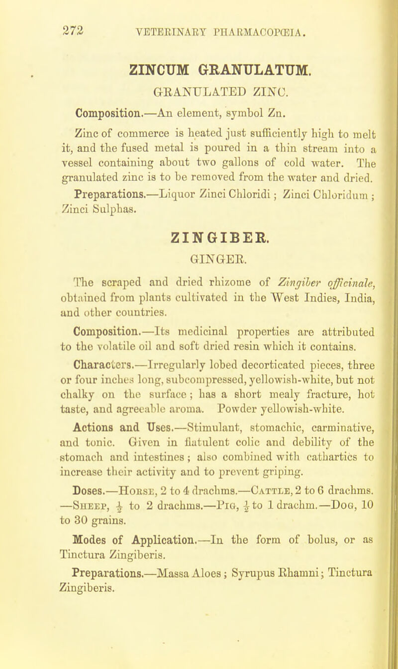 ZINCUM GRANULATUM. GEANULITED ZINC. Composition.—An element, symbol Zn. Zinc of commerce is heated just sufficiently high to melt it, and the fused metal is poured in a thin stream into a vessel containing about two gallons of cold water. The granulated zinc is to be removed from the water and dried. Preparations.—Liquor Zinci Chloridi; Zinci Chloridum ; Zinci Sulphas. ZINGIBER. GINGER. The scraped and dried rhizome of Zingiher officinale, obtained from plants cultivated in the West Indies, India, and other countries. Composition.—Its medicinal properties are attributed to the volatile oil and soft dried resin which it contains. Characters,—Irregularly lobed decorticated pieces, three or four inches long, subconipressed, yellowish-white, but not chalky on the surface ; has a short mealy fracture, hot taste, and agreeable aroma. Powder yellowish-white. Actions and Uses.—Stimulant, stomachic, carminative, and tonic. Given in flatulent colic and debility of the stomach and intestines ; also combined with cathartics to increase their activity and to prevent griping. Doses.—HoESE, 2 to 4 drachms.—Cattle, 2 to 6 drachms. —Sheep, ^ to 2 drachms.—Pig, ^to 1 drachm.—Dog, 10 to 30 grains. Modes of Application.—In the form of bolus, or as Tinctura Zingiberis. Preparations.—Massa Aloes; Syrupus Ehamni; Tiactura Zingiberis.