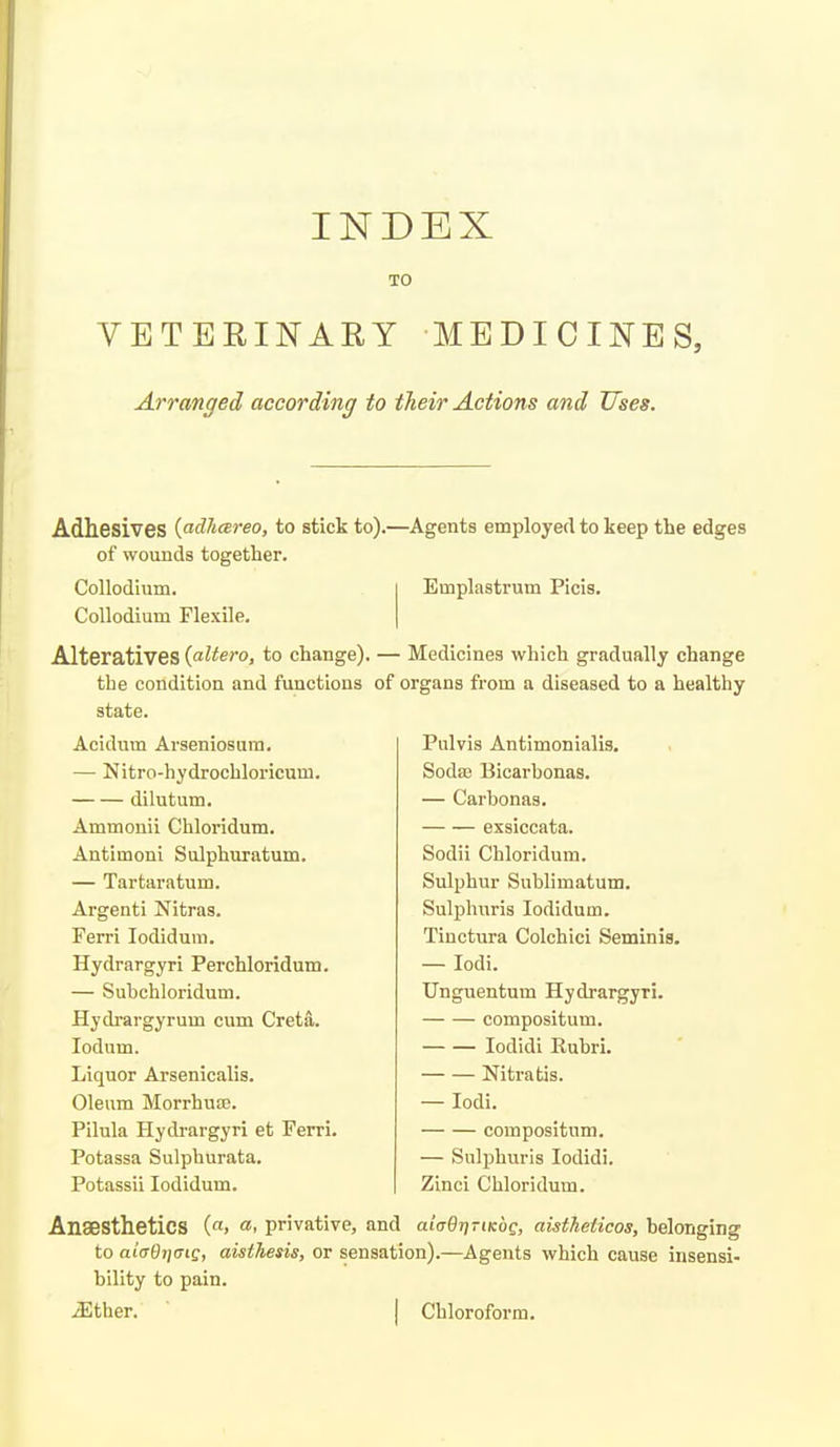 TO VETEEINARY MEDICINES, Arranged according to their Actions and Uses. Adhesives {adliareo, to stick to).—Agents employed to keep the edges of wounds together. Collodium. Collodium Flexile. Emplastrum Picis. Alteratives {altera, to change). — Medicines which gradually change the condition and functions of organs from a diseased to a healthy state. Acidum Arseniosura. — Nitro-hydrochloricum. dilutum. Ammouii Chloridum. Antimoni Sulphuratum. — Tartaratum. Argenti Nitras. Ferri lodidum. Hydrargyri Perchloridum. — Subchloridum. Hydrargyrum cum Creta. lodum. Liquor Arsenicalis. Oleum Morrhua3. Pilula Hydrargyri et Ferri. Potassa Sulphurata. Potassii lodidum. Pulvis Antimonialis. Soda3 Bicarhonas. — Carbonas. exsiccata. Sodii Chloridum. Sulphur Sublimatum. Sulphuris lodidum. Tinctura Colchici Seminia. — lodi. Unguentum Hydrargyri. compositum. lodidi Ruhri. Nitratis. — lodi. compositum. — Sulphuris lodidi. Zinci Chloridum. Anaesthetics («> «. privative, and alaQriTiKoQ, aisthelicos, belonging to aicrdtjCTig, aisthesis, or sensation).—Agents which cause insensi- bility to pain. iEther. I Chloroform.