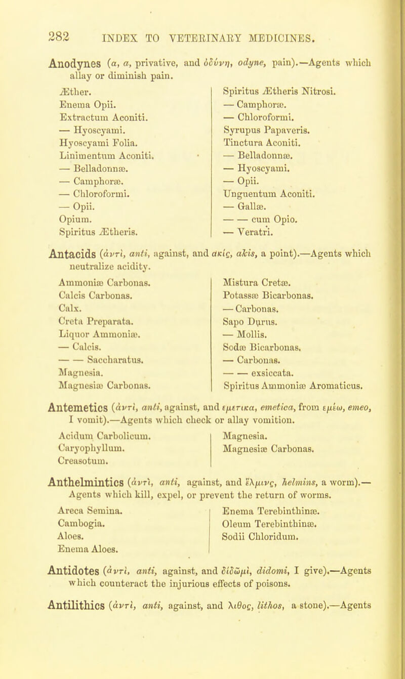 Anodynes (a, a, privative, allay or diminish pain. iEtlier. Enema Opii. Extractum Aconiti. — Hyoscj'ami. Hyoscyami Folia. Linimentnm Aconiti. — Belladonna). — Camphorse. — Chloroformi. — Opii. Opium. Spiritus Athens. and dSvvi], odyne, pain).—Agents wliicli Spiritus jEtheris Nitrosi. — Camphoraj. — Chloroformi. Syrupus Papaveris. Tinctura Aconiti. — BelladonnoB. — Hyoscyami. — Opii. Unguentum Aconiti. — Gallaj. cum Opio. — Veratri. Antacids (ai^ri, anti, against, and odcig, dkis, a point).—Agents which neutralize acidity. Ammonite Carbonas. Calcis Carbonas. Calx. Greta Preparata. Liquor Ammonioj. — Calcis. Saccharatus. Magnesia. Magnesia) Carbonas. Mistura Cretaj. Potassa) Bicarbonas. — Carbonas. Sapo Dvirus. — Mollis. Soda) Bicarbonas. — Carbonas. exsiccata. Spiritus Ammonia) Aromaticus. Antemetics iAvri, anti, against, and e/itTiKa, emetica, from mtbi, emeo, I vomit).—Agents which check or allay vomition. Acidmn Carbolicum. CaryopliyUum. Creasotum. Magnesia. Magnesias Carbonas. Anthelmintics {civt\, anti, against, and eXfiivg, helmins, a worm).— Agents which kill, expel, or prevent the return of worms. Areca Semina. Cambogia. Aloes. Enema Aloes. Enema Terebinthina). Oleum Terebinthinffi. Sodii Chloridum. Antidotes (iri, anti, against, and diddni, didomi, I give).—Agents which counteract the injurious effects of poisons. Antilithics {avri, anti, against, and \i9og, lithos, a stone).—Agents