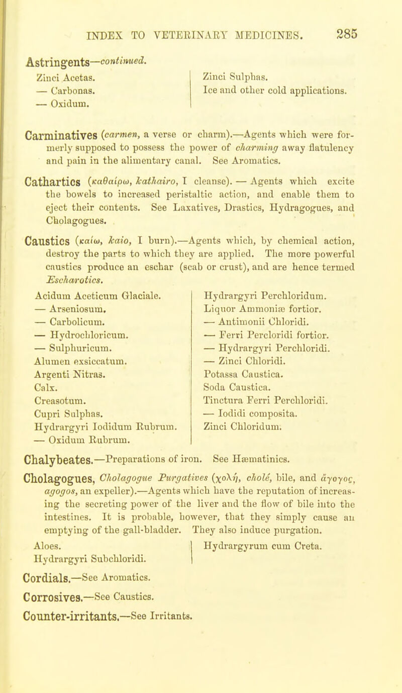 Astringents—(continued. Ziuci Acefcas. — Carbonas. — Oxidum. Zinci Sulphas. Ice aud other cold applications. Carniinati'VeS (carmen, a verse or charm).—Agents which were for- merly supposed to possess the power of charming away flatulency and pain in the alimentary canal. See Aromatics. Cathartics (naBaipu), kathairo, I cleanse). — Agents which excite the bowels to increased peristaltic action, and enable them to eject their contents. See Laxatives, Drastics, Hydragogues, and Cholagogues. Caustics (icaitu, kaio, I burn) destroy the parts to which caustics produce an eschar Hscharotics, Acidum Aeeticum Glaciale. — Arsenlosum. — Carbolicum. — Hydrochloricum. — Sulphuricum. Alumen exsiccatum. Argenti Nitras. Calx. Creasotum. Cupri Sulphas. Hydrargyri lodidum Rubrum — Oxidum Rubrum. ,—Agents which, by chemical action, they are applied. The more powerful (scab or crust), and are hence termed Hydrargyri Perchloridum. Liquor Ammonia; fortior. — Antimonii Chloridi. — Eerri Percloridi fortior. — Hydrargyri Perchloridi. — Zinci Chloridi. Potassa Caustica. Soda Caustica. Tinctura Perri Perchloridi. — lodidi composita. ZLnci Chloridum. Chalybeates.—Preparations of iron. See Hsematinics. Cholagogues, Cholagogne Furgatives (xo^V, cliole, bile, and ayoyog, agogos, an expeller).—Agents which have the reputation of increas- ing the secreting power of the liver and the flow of bile into the intestines. It is probable, however, that they simply cause an emptying of the gall-bladder. They also induce purgation. Aloes. I Hydrargyrum cum Creta. Hydrargyri Subchloridi. | Cordials.—See Aromatics. Corrosives.—See Caustics. Counter-irritants.—See irritants.