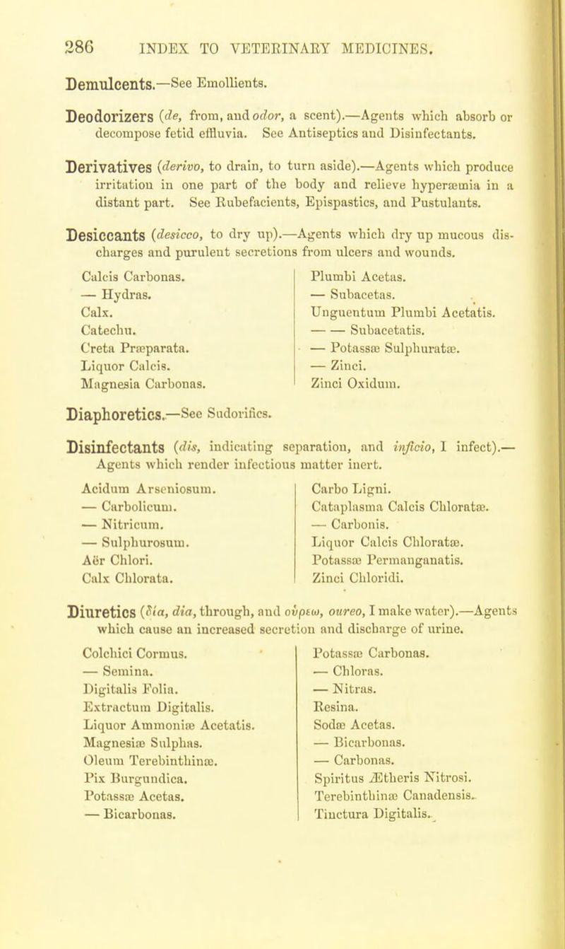 Demulcents.—See Emollients. Deodorizers fvom, and odor, a scent).—Agents which absorber decompose fetid eiBuvia. See Antiseptics and Disinfectants. Derivatives (derivo, to drain, to turn aside).—Agents which produce irritation in one part of the body and relieve hyperajinia in a distant part. See Rubefacients, Epispastics, and Pustulants. Desiccants (desicco, to dry up).—Agents which dry up mucous dis- charges and purulent secretions from ulcers and wounds. Calcis Carbonas. — Hydras. Calx. Catechu. Creta Prroparata. Liquor Calcis. Magnesia Carbonas. Diaphoretics.—See Sudorifies. Plumbi Acetas. — Subacetas. Uuguentum Plumbi Acetatis. Subacetatis. — Potassaj Sulphurata;. — Zinci. Zinci Oxidum. Disinfectants (dis, indicating separation, and injicio, I infect).' Agents which render infectious matter inert. Acidum Arseniosum. — Carbolicuni. — Nitricum. — Sulphurosum. Aor Chlori. Calx Chlorata. Carbo Ligni. Catiiplasma Calcis Chloratoe. — Carbonis. Liquor Calcis Chloratas. Potassa3 Permanganatis. Zinci Chloridi. Diuretics {^ia, dia, through, and ovptio, onreo, I make water).—Agents which cause an increased secretion and discharge of urine. Colchici Cormus. — Semina. Digitalis Folia. Extractuin Digitalis. Liquor Ammonia; Acetatis. Magnesia; Sulphas. Oleum TerebinthiniB, Pix Burgundica. Potassa; Acetas. — Bicarbonas. Potassa; Carbonas. — Chloras. — Nitras. Resina. Sodm Acetas. — Bicarbonas. — Carbonas. Spiritus jEtheris Nitrosi. Terebinth ina; Canadensis. Tinctura Digitalis.