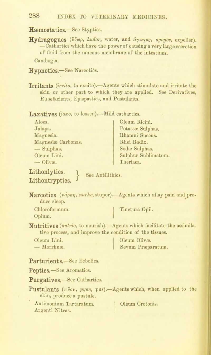 Haemostatics.—See styptics. HydragOg^es {vSiop, hudor, water, and dyuyoc, agogos, expeller). —-Cathartics which have the power of causing a very large secretioii of fluid from the mucous membrane of the intestines. Cambogia, Hypnotics.—See Narcotiis. Irritants {irrito, to excite).—Agents which stimulate and irritate the skin or other part to which they are applied. See Derivatives, Rubefacients, Epispastics, and Pustulanta. Laxatives Qaxo, to loosen).—Mild cathartics. Aloes. Jalapa. Magnesia. Magnesia: Carbonas. — Sulphas. Oleum Lini. — Oliva;. Lithonlytics. i Lithontryptics. •' Oleum Ricini. Potassai Sulphas. Rhamni Succus. Rhei Radix. Sodaj Sulplias. Sulphur Sublimatum. Tlieriaca. See Autilithics. Narcotics (•'pK'/i narke, stupor).—Agents which allay pain and pro- duce sleep. Chloroformum. Opium. Tinctura Opii. Nutritives {nutrio, to nourish).—Agents which facilitate the assimila- tive process, and improve the condition of the tissues. Oleum Lini. — Morrhuas. Oleum Oliva?. Sevum Prajparatum. Parturients.—See Ecbolics. Peptics.—See Aroniatics. Purgatives.—See Cathartics. Pustulants {-kZov, pyon, pus).—Agents which, when applied to the skin, produce a pustule. Antimonium Tartaratum. Argenti Nitras. Oleum Crotonis.