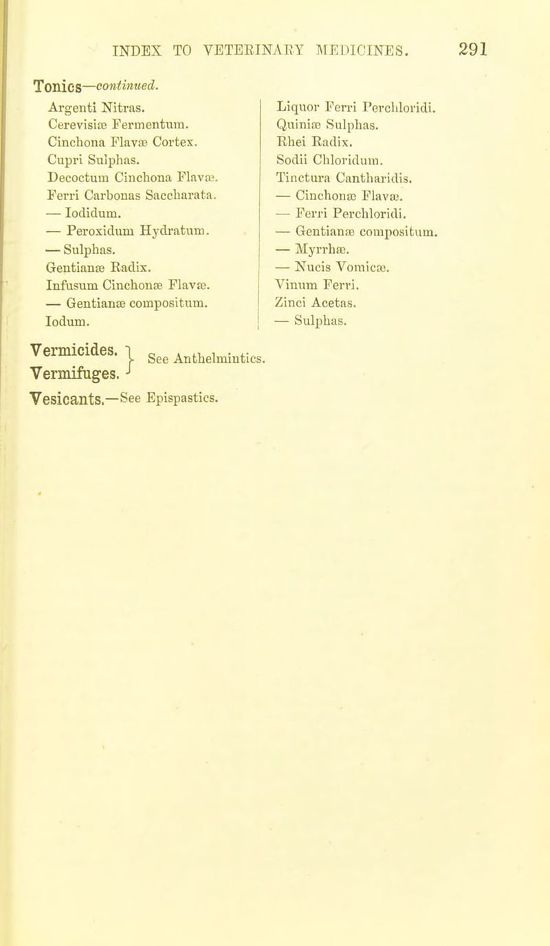 Tonics—continued. Argenti Nitras. Cerevisia) Fermentum. Cinchona Flavse Cortex. Cupri Sulphas. Decoctum Cinchona Flava;. Ferri Carbonas Saccharata. — lodidum. — Peroxidmu Hydratum. — Sulphas. Gentianje Eadix. Infusum Cinchonfe Flavje. — Gentiante compositum. ledum. Vermicides. I gee Anthelmintics. Vermifuges. Vesicants.—See Epispastics. Liquor Fcrri Percliloridi. Quiniai Sulphas. Rhei Radix. Sodii Chloridum. Tinctura Cantharidis. — Cinchona? Flavas. — Ferri Perchloridi. — Gentiana; compositum. — Myrrha;. — Nucis Vomica!. Vinum Ferri. Zinci Acetns. — Sulphas.