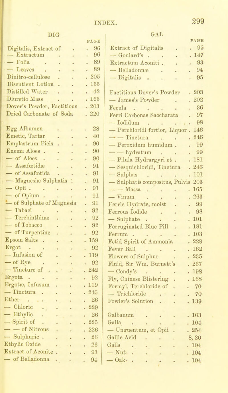 DIG IIIT'«^ 1 tc li^vrvoot /\T 96 — Extractulu . 96 — Folia . 89 — Leaves . 89 Dinitro-cellulose . 205 Discutieut Lotion . . 155 DistiUed Water . 42 Diuretic Mass . 165 Dover's Powder, Factitious . 203 Dried Carbonate of Soda . 220 Egg Albumen . 28 Emetic, Tartar . 40 Emplastrum Picis . . 90 Enema Aloes . . 90 — of Aloes . . 90 — AssafoetidiB . 91 — of Assafcutida . 91 — Magnesise Sulphatis '. . 91 — Opii .... . 91 — of Opium . . 91 — of Sulphate of Magnesia . 91 — Tabaci . 92 — Terebinthince . 92 — of Tobacco . 92 — of Turpentine . . 92 Epsom Salts . . 159 Ergot .... . 92 — Infusion of . 119 — of Rye . 92 — Tincture of . . . 242 Ergota .... . 92 ErgotsB, Infusum . . 119 — Tinctura . . 245 Ether .... . 26 — Chloric . 229 — Ethylic . . 26 — Spirit of . . 225 of Nitrous . 226 — Sulphuric . . 26 Ethylic O.Kide . 26 Extract of Aconite . . 93 — of Belladonna . . 94 GAL PAGE Extract of Digitalis . . 93 — Goulard's . . . .147 Extractum Aconiti . . .93 — Belladonna . . .94 — Digitalis . . . .95 Factitious Dover's Powder . 203 — James's Powder . . 202 Fecula 36 Ferri Carbonas Saccharata . 97 — lodidum 98 — Perchloridi fortior. Liquor . 146 Tinctura . . .246 — Peroxidum humid um . . 99 hydratura . . .99 — Pilula Hydrargyri et . . 181 — Sesquichloridi, Tinctura . 246 — Sulphas . . . .101 — Sulphatis compositus, Pulvis 203 Massa . — Vinum Ferric Hydrate, moist Ferrous Iodide — Sulphate . Ferruginated Blue Pill . Ferrum .... Fetid Spirit of Ammonia Fever Ball Flowers of Sulphur Fluid, Sir Wm. Burnett's — Condy's Fly, Chinese Blistering . Formyl, Terchloride of . — T)-ichloride Fowler's Solution . Galbanum Galla — Unguentum, et Opii Gallic Acid Galls — Nut- . — Oak- . . 165 . 263 . 99 . 98 . 101 . 181 . 103 . 228 . 162 . 235 . 267 . 198 . 168 . 70 . 70 . 139 . 103 . 104 . 254 8,20 . 104 . 104 . 104