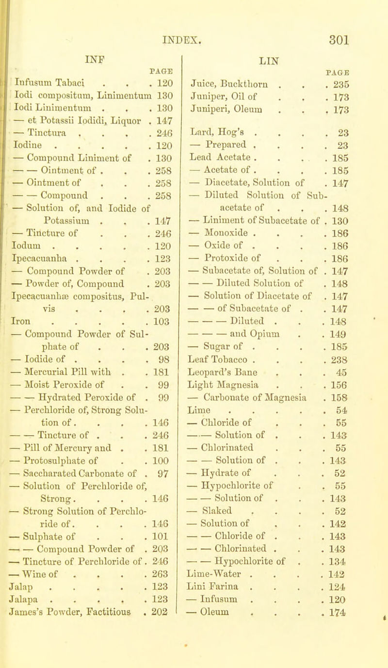 INP PAGE Infusum Tabaci . . . 120 lodi compositum, Linimentum 130 lodi Liuimentnm . . . 130 — et Potassii Ipdidi, Liquor . 14,7 Tinctura .... 246 Iodine 120 — Compoxind Liniment of . 130 Ointment of . . , 258 — Ointment of . . . 258 Compound . . . 258 — Solution of, and Iodide of Potassium . . . 117 — Tincture of . . . 246 lodum 120 Ipecacuanha .... 123 — Compound Powder of . 203 — Powder of, Compound . 203 Ipecacuanlice compositus, Pul- vis . . , . 203 Iron 103 — Compound Powder of Sul- phate of . . . 203 — Iodide of . . . .98 — Mercurial Pill with . . 181 — Moist Peroxide of . .99 Hydrated Peroxide of . 99 — Perchloride of. Strong Solu- tion of. . . . 146 Tincture of . . . 246 — Pill of Mercury and . . 181 — Protosulphate of . . 100 — Saccharated Carbonate of . 97 — Solution of Perchloride of. Strong. . . .146 — Strong Solution of Perchlo- ride of. . . . 146 — Sulphate of . . . 101 Compound Powder of . 203 — Tincture of Perchloride of. 246 — Wine of . . . .263 Jalap 123 Jalapa 123 James's Powder, Factitious . 202 LIN PAGE Juice, Buckthorn . . . 235 Juniper, Oil of . . . 173 Juniperi, Oleum . . . 173 Lard, Hog's . . . .23 — Prepared . . . .23 Lead Acetate . . . . 185 — Acetate of . . . . 185 — Diacetate, Solution of . 147 — Diluted Solution of Sub- acetate of . , . 148 — Liniment of Subacetate of . 130 — Monoxide .... 186 — Oxide of . . . .186 — Protoxide of . . . 186 — Subacetate of. Solution of . 147 Diluted Solution of . 148 — Solution of Diacetate of . 147 of Subacetate of . . 147 Diluted . . .148 and Opium . . 149 — Sugar of . . . .185 Leaf Tobacco .... 238 Leopard's Bane . . .45 Light Magnesia . . . 156 — Carbonate of Magnesia . 158 Lime 54 — Chloride of ... 55 Solution of . . . 143 — Chlorinated . . .55 Solution of . . , 143 — Hydrate of . . .52 — Hypochlorite of . .55 Solution of . . . 143 — Slaked . . . .52 — Solution of . . . 142 Chloride of . . . 143 Chlorinated . . . 143 Hypochlorite of . . 134 Lime-Water .... 143 Lini Farina .... 124 — Infusum .... 120 — Oleum .... 174