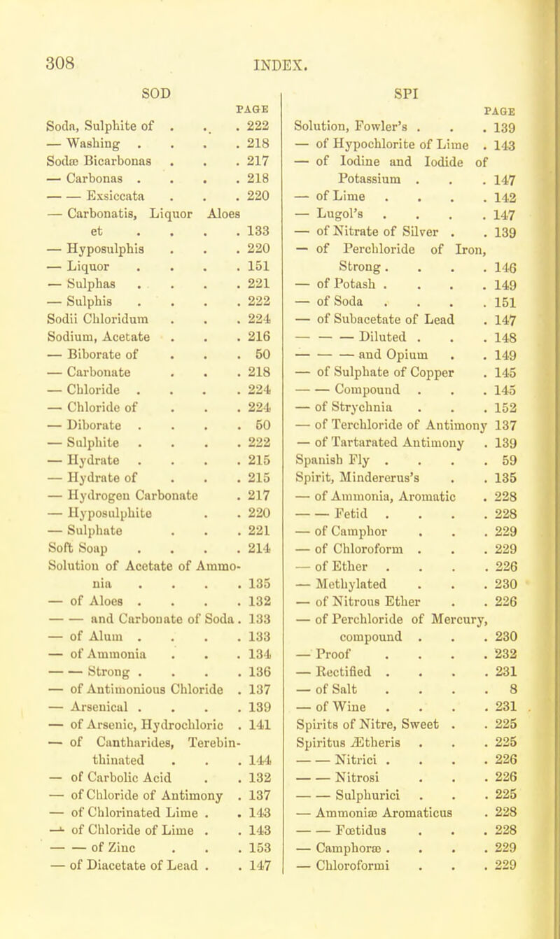 SOD PAGE Soda, Sulphite of . .. .222 — Washing . . . .218 SodoB Bicarbonas . . . 217 — Carbonas . . . .218 Exsiccata . . .220 — Carbonatis, Liquor Aloes et .... 133 — Hyposulphis , . .220 — Liquor .... 151 — Sulphas .... 221 — Sulphis . . . .222 Sodii Chloridum . . . 224 Sodium, Acetate . . . 216 — Biborate of ... 50 — Carbonate . . . 218 — Chloride . . . .224 — Chloride of . . . 224 — Diborate . . . .50 — Sulphite . . . .222 — Hydrate . . . .215 — Hydrate of . . . 215 — Hydrogen Carbonate . 217 — Hyposulphite . . 220 — Sulphate . . .221 Soft Soap . . . .214 Solution of Acetate of Ammo- nia .... 135 — of Aloes . . . .132 and Carbonate of Soda . 133 — of Alum .... 133 — of Ammonia . . . 134 Strong .... 136 — of Antimonious Chloride . 137 — Arsenical .... 139 — of Arsenic, Hydrochloric . 141 —• of Cantharides, Terebin- thinated . . . 144 — of Carbolic Acid . . 132 — of Chloride of Antimony . 137 — of Chlorinated Lime . . 143 —»• of Chloride of Lime . . 143 of Zinc . . .153 — of Diacetate of Lead . . 147 SPI PAGE Solution, Fowler's . . . 139 — of Hypochlorite of Lime . 143 — of Iodine and Iodide of Potassium . . . 147 — of Lime .... 142 — Lugol's .... 147 — of Nitrate of Silver . . 139 — of Perchloride of Iron, Strong. . . .146 — of Potash .... 149 — of Soda . . . .151 — of Subacetate of Lead . 147 Diluted . . .148 and Opium . . 149 — of Sulphate of Copper . 145 Compound . . . 145 — of Strychnia . . .152 — of Terchloride of Antimony 137 — of Tartarated Antimony . 139 Spanish Fly . . . .59 Spirit, Mindererus's . . 135 — of Ammonia, Aromatic . 228 Fetid . . . .228 — of Camphor . . .229 — of Chloroform . . .229 — of Ether . . . .226 — Methylated . . .230 — of Nitrous Ether . . 226 — of Perchloride of Mercury, compound . . . 230 — Proof .... 232 — llectifled . . . .231 — of Salt .... 8 — of Wine . . . .231 Spirits of Nitre, Sweet . . 225 Spiritus iEtheris . . .225 Nitrici . . . .226 Nitrosi . . .226 Sulphuricl . . .225 — Ammoniae Aromaticus . 228 Foetidus . . .228 — Camphoraj . . . .229 — Chloroform! . . .229