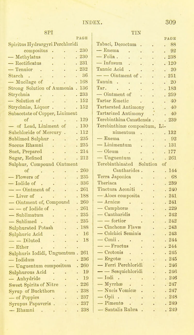 SPI PAGE Spiritus Hydrargyri Percbloridi compositus . . . 230 — Methylatus . . .230 — Rectificatus . . . 231 — Tenuior . . . .232 Starch ..... 36 — Mucilage of . . . 168 Strong Solutiou of Ammonia . 136 Strychnia . . . .233 — Solution of . . . 152 Strychnioe, Liquor . . . 152 Subacetate of Copper, Liniment of . . . .129 — of Lead, Liniment of . 130 Subchloride of Mercury . . 112 Sublimed Sulphur . . .235 Succus Rhamni . . . 235 Suet, Prepared . . . 214 Sugar, Refined . . . 212 Sulphur, Compound Ointment of . . . .260 — Flowers of ... 235 — Iodide of . . . .336 Ointment of . . . 261 — Liver of . . . .188 — Ointment of. Compound . 260 of Iodide of . . .261 — Sublimatum . . . 235 — Sublimed . . . .235 Sulphurated Potash . . 188 Sulphuric Acid . . .16 Diluted . . . 18 — Ether .... Sulphuris lodidi, Unguentum . 261 — lodidum . . . 236 — Unguentum compositum . 260 Sulphurous Acid . . .19 — Anhydride . . .19 Sweet Spirits of Nitre . . 226 Syrup of Buckthorn . . 238 — of Poppies . . .237 Syrupus Papaveris . . . 237 — Rhamni . . . .238 TIN Tabaci, Decoctum — Enema — Folia . — Infusum Tannic Acid . Ointment of Tannin . Tar. — Ointment of Tartar Emetic Tartarated Antimony Tartarized Antimony Terebinthina Canadensis Terebinthinaj compositum nimentum — Enema — Linimentum — Oleum — Unguentum Terebinthinated Solution Cantharides Terra Japonica Theriaca Tinctura Aconiti — Aloes composita — Arnicae — Camphorse — Cantharidis fortior — Cinchonas Flavaa — Colchici Seminia — Conii. Fructus — Crotonis — Ergotffi — Ferri Perchloridi Sesquichloridi — lodi . — Myrrhee — Nucis VomicsB — Opii . — Pimento — Santalis Rubra Li-