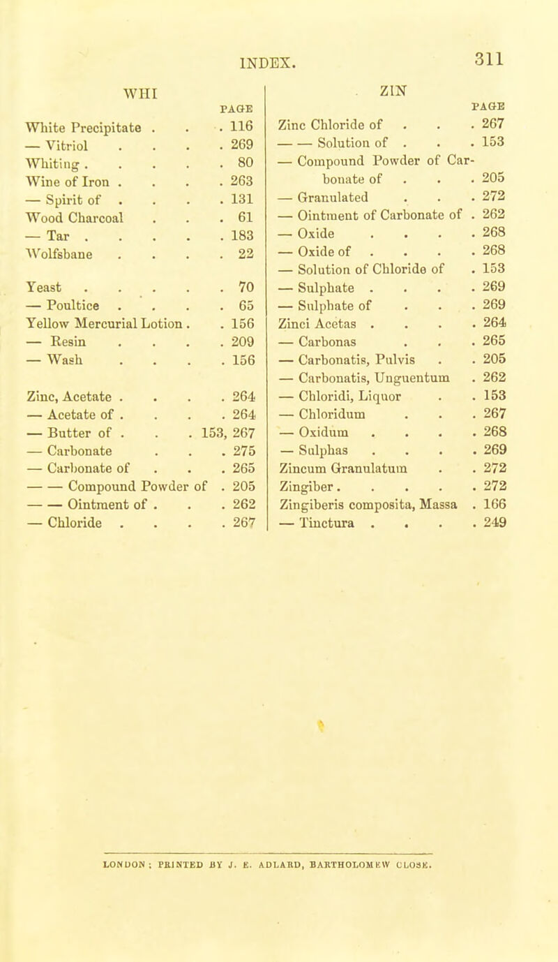 WHI PAGE White Precipitate . . 116 — Vitriol . 269 Wllitiiig . . . . . 80 Wine of Iron . . 263 — Spirit of . . 131 Wood Charcoal . 61 — Tar . . 183 A\'oLfsbane . 22 Yeast . . . . . 70 — Poultice . 65 XT 11 H If IT J* Yellow Mercurial Lotion. . 156 — Resin . 209 — Wash . 156 Zinc, Acetate . . 264 — Acetate of . . 264 — Butter of . 153, 267 — Carbonate . 275 — Carbonate of . 265 Compound Powder of . 205 Ointment of . . 262 — Chloride . 267 ZIN PAGE Zinc Chloride of . . . 267 Solution of . . . 153 — Compound Powder of Car- bonate of . . . 205 — Granulated . . .272 — Ointment of Carbonate of . 262 — Oxide . . . .268 — Oxide of . . . .268 — Solution of Chloride of . 153 — Sulphate . . . .269 — Sulphate of . . . 269 Zinci Acetas .... 264 — Carbonas . . . 265 — Carbonatis, Pulvis . . 205 — Carbonatis, Uuguentum . 262 — Chloridi, Liquor . .153 — Chloridum . . .267 — Oxidum . . . .268 — Sulphas . . . .269 Zincum Granulatum . . 272 Zingiber 273 Zingiberis composita, Massa . 166 — Tiuctura . . . .249 LONUON ; PillNIED Blf J. E. ADLARD, BABTHOLOMKW CLOSK.
