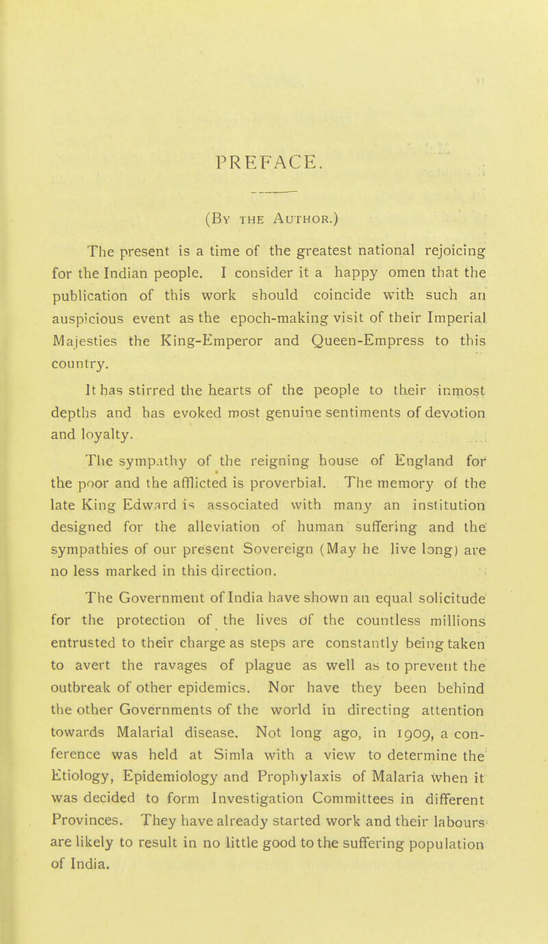 PREFACE. (Bv THE Author.) The present is a time of the greatest national rejoicing for the Indian people. I consider it a happy omen that the publication of this work should coincide with such an auspicious event as the epoch-making visit of their Imperial Majesties the King-Emperor and Queen-Empress to this country. It has stirred the hearts of the people to their inmost depths and has evoked most genuine sentiments of devotion and loyalty. The symp.ithy of the reigning bouse of England for the poor and the afflicted is proverbial. The memory of the late King Edward is associated with many an institution designed for the alleviation of human suffering and the sympathies of our present Sovereign (May he live long) are no less marked in this direction. The Government of India have shown an equal solicitude for the protection of the lives Of the countless millions entrusted to their charge as steps are constantly being taken to avert the ravages of plague as well as to prevent the outbreak of other epidemics. Nor have they been behind the other Governments of the world in directing attention towards Malarial disease. Not long ago, in 1909, a con- ference was held at Simla with a view to determine the Etiology, Epidemiology and Prophylaxis of Malaria when it was decided to form Investigation Committees in different Provinces. They have already started work and their labours are likely to result in no little good to the suffering population of India.